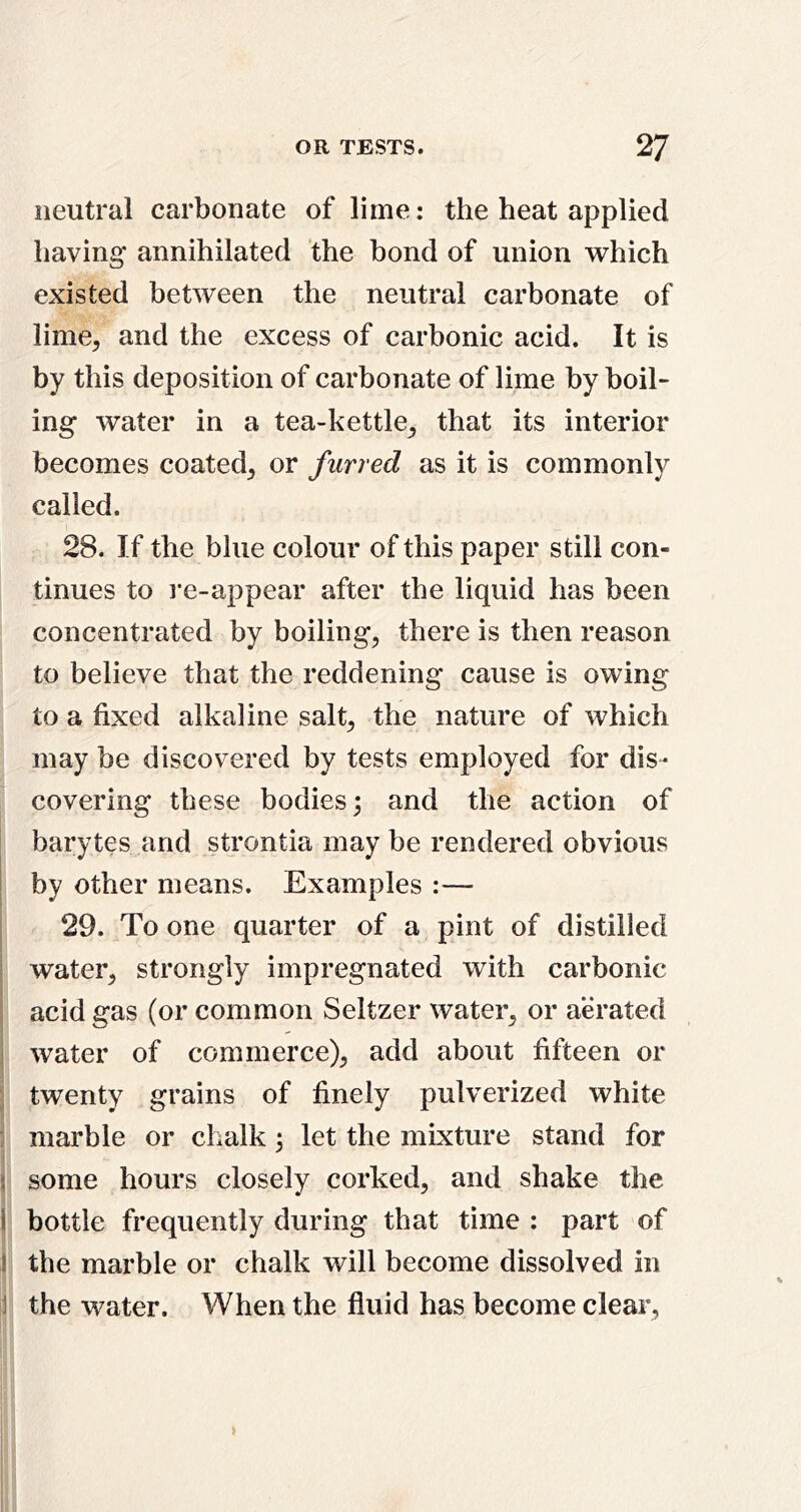neutral carbonate of lime: the heat applied having annihilated the bond of union which existed between the neutral carbonate of lime, and the excess of carbonic acid. It is by this deposition of carbonate of lime by boil- ing water in a tea-kettle, that its interior becomes coated, or furred as it is commonly called. 28. If the blue colour of this paper still con- tinues to I’e-appear after the liquid has been concentrated by boiling, there is then reason to believe that the reddening cause is owing to a fixed alkaline salt, the nature of which may be discovered by tests employed for dis- covering these bodies; and the action of barytes and strontia may be rendered obvious I by other means. Examples :— 29. To one quarter of a pint of distilled I water, strongly impregnated with carbonic I acid gas (or common Seltzer water, or aerated I water of commerce), add about fifteen or j twenty grains of finely pulverized white : marhle or chalk; let the mixture stand for \ some hours closely corked, and shake the I hottle frequently during that time : part of I the marble or chalk will become dissolved in 1 the water. When the fluid has become clear,