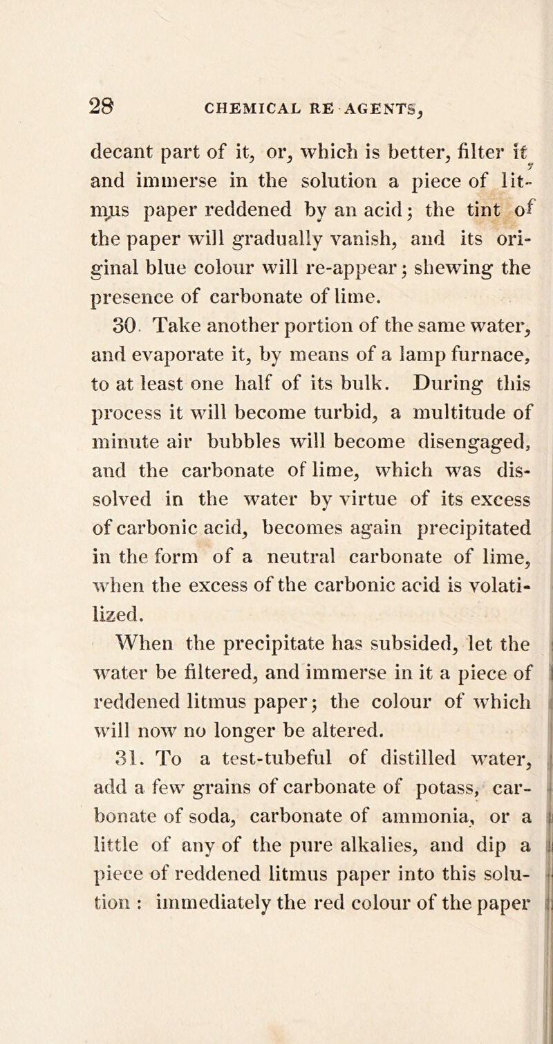 decant part of it^ oi% which is better, filter it and immerse in the solution a piece of lit- m^us paper reddened by an acid; the tint of the paper will gradually vanish, and its ori- ginal blue colour will re-appear; shewing the presence of carbonate of lime. 30 Take another portion of the same water, and evaporate it, by means of a lamp furnace, to at least one half of its bulk. During this process it will become turbid, a multitude of minute air bubbles will become disengaged, and the carbonate of lime, which was dis- solved in the water by virtue of its excess of carbonic acid, becomes again precipitated in the form of a neutral carbonate of lime, when the excess of the carbonic acid is volati- lized. When the precipitate has subsided, let the | water be filtered, and immerse in it a piece of I reddened litmus paper; the colour of which ; will now no longer be altered. 31. To a test-tubeful of distilled water, ' add a few grains of carbonate of potass, car- bonate of soda, carbonate of ammonia, or a ii little of any of the pure alkalies, and dip a i| piece of reddened litmus paper into this solu- j tion : immediately the red colour of the paper ^3
