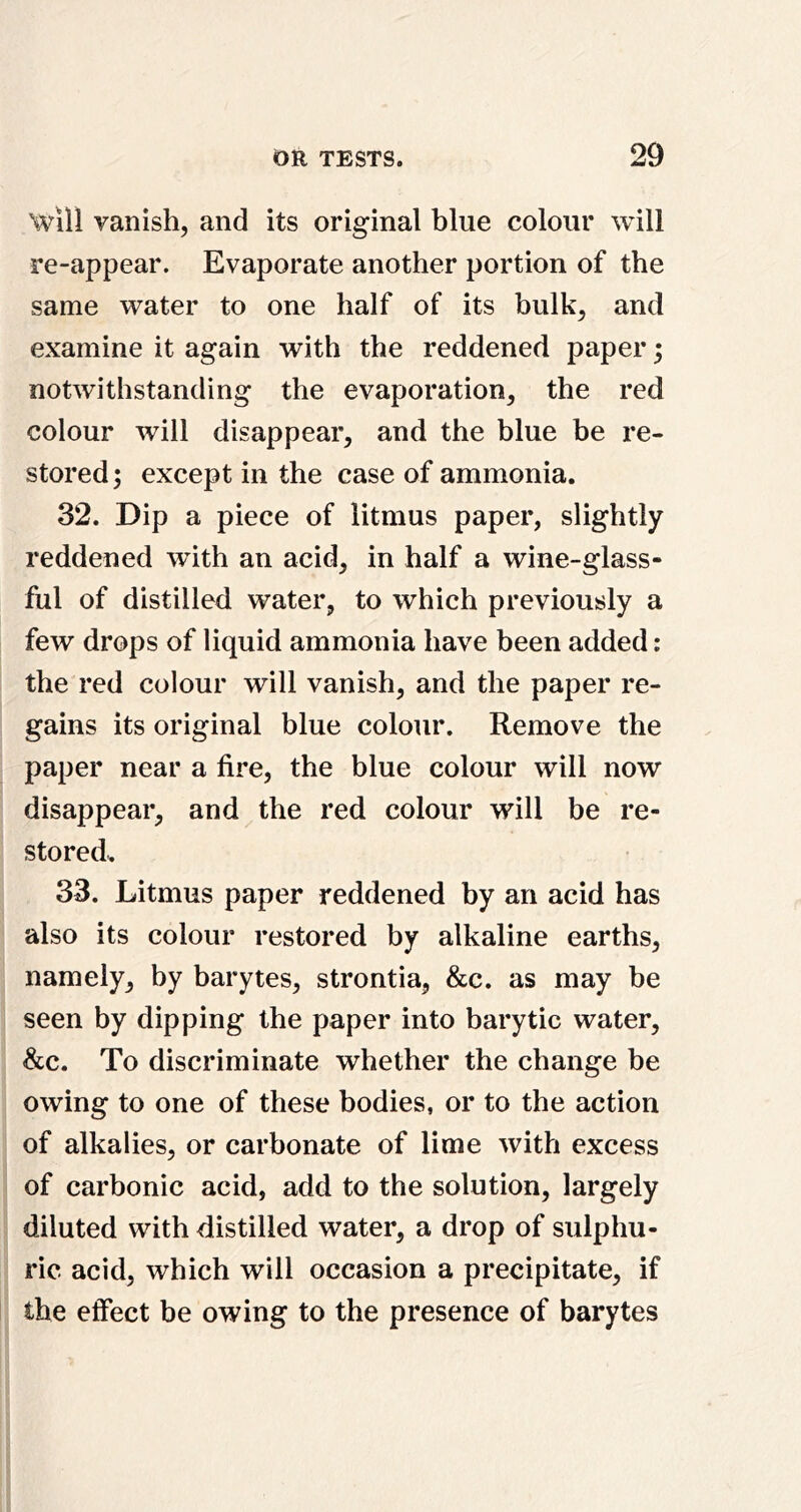 Will vanish, and its original blue colour will re-appear. Evaporate another portion of the same water to one half of its bulk, and examine it again with the reddened paper 5 notwithstanding the evaporation, the red colour will disappear, and the blue be re- stored; except in the case of ammonia. 32. Dip a piece of litmus paper, slightly reddened with an acid, in half a wine-glass- ful of distilled water, to which previously a few drops of liquid ammonia have been added : the red colour will vanish, and the paper re- gains its original blue colour. Remove the paper near a fire, the blue colour will now disappear, and the red colour will be re- stored. 33. Litmus paper reddened by an acid has also its colour restored by alkaline earths, namely, by barytes, strontia, &c. as may be seen by dipping the paper into barytic water, &c. To discriminate whether the change be owing to one of these bodies, or to the action of alkalies, or carbonate of lime with excess of carbonic acid, add to the solution, largely diluted with distilled water, a drop of sulphu- ric acid, which will occasion a precipitate, if the effect be owing to the presence of barytes