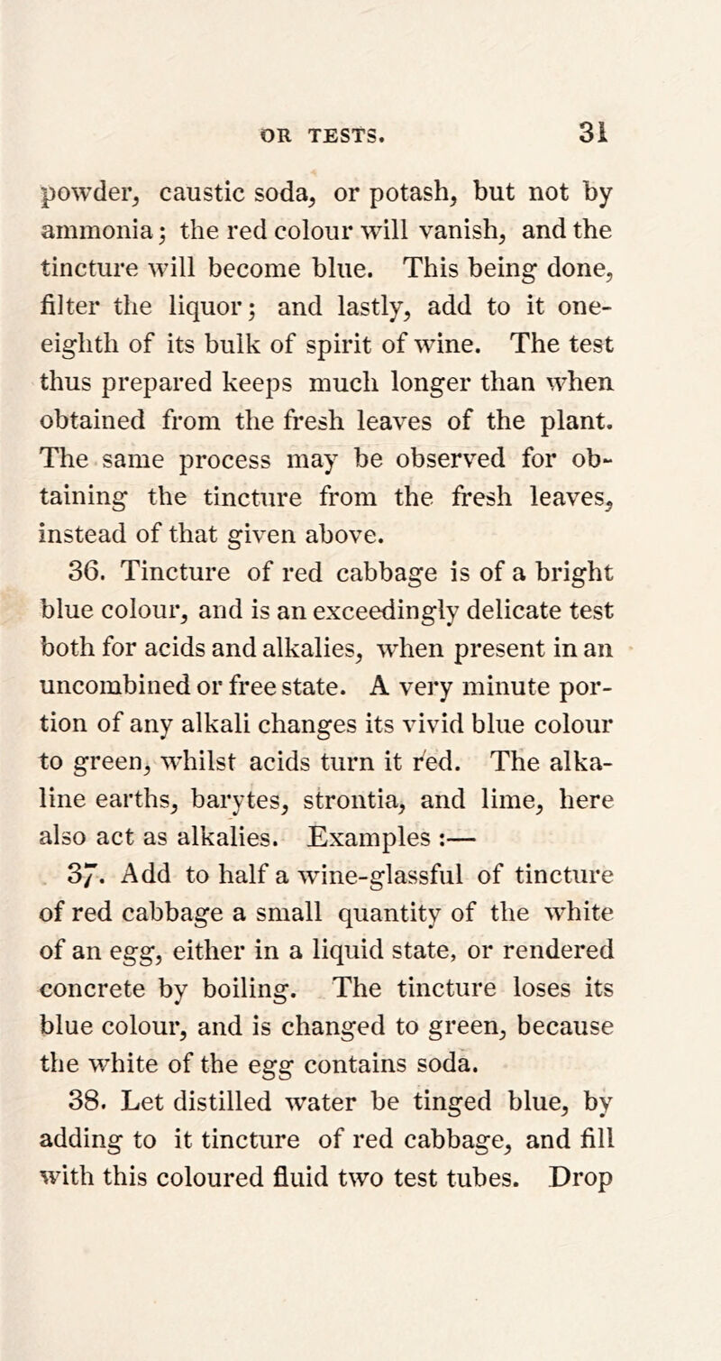 powder^ caustic soda, or potash, but not by ammonia ; the red colour will vanish, and the tincture will become blue. This being done, filter the liquor; and lastly, add to it one- eighth of its bulk of spirit of wine. The test thus prepared keeps much longer than when obtained from the fresh leaves of the plant. The same process may be observed for ob- taining the tincture from the Iresh leaves, instead of that given above. 36. Tincture of red cabbage is of a bright blue colour, and is an exceedingly delicate test both for acids and alkalies, when present in an uncoinbined or free state. A very minute por- tion of any alkali changes its vivid blue colour to green, whilst acids turn it fed. The alka- line earths, barytes, strontia, and lime, here also act as alkalies. Examples :— 37. Add to half a wine-glassful of tincture of red cabbage a small quantity of the white of an egg, either in a liquid state, or rendered concrete by boiling. The tincture loses its blue colour, and is changed to green, because the white of the egg contains soda. 38. Let distilled water be tinged blue, by adding to it tincture of red cabbage, and fill with this coloured fluid two test tubes. Drop