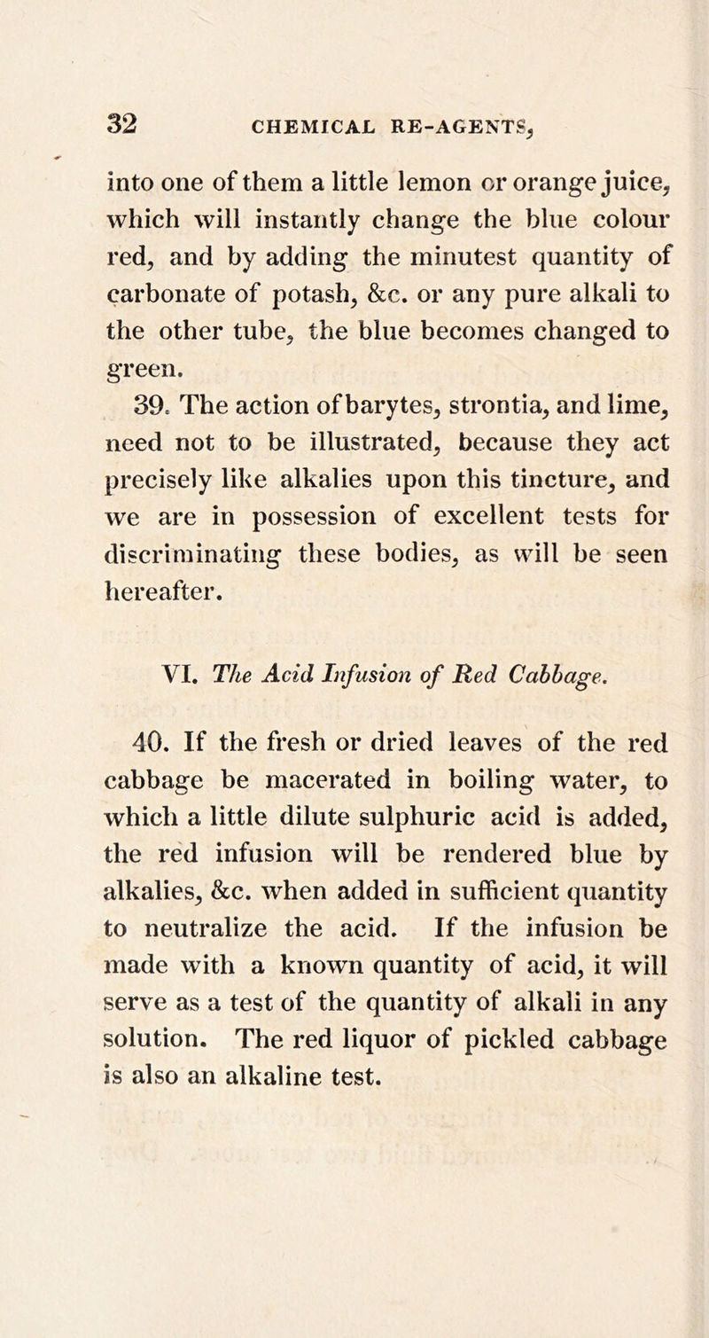 into one of them a little lemon or orange juice, which will instantly change the blue colour red, and by adding the minutest quantity of carbonate of potash, &c. or any pure alkali to the other tube, the blue becomes changed to green. 39. The action of barytes, strontia, and lime, need not to be illustrated, because they act precisely like alkalies upon this tincture, and we are in possession of excellent tests for discriminating these bodies, as will he seen hereafter. VI. The Acid Infusion of Red Cabbage. 40. If the fresh or dried leaves of the red cabbage be macerated in boiling water, to which a little dilute sulphuric acid is added, the red infusion will be rendered blue by alkalies, &c. when added in sufficient quantity to neutralize the acid. If the infusion be made with a known quantity of acid, it will serve as a test of the quantity of alkali in any solution. The red liquor of pickled cabbage is also an alkaline test.