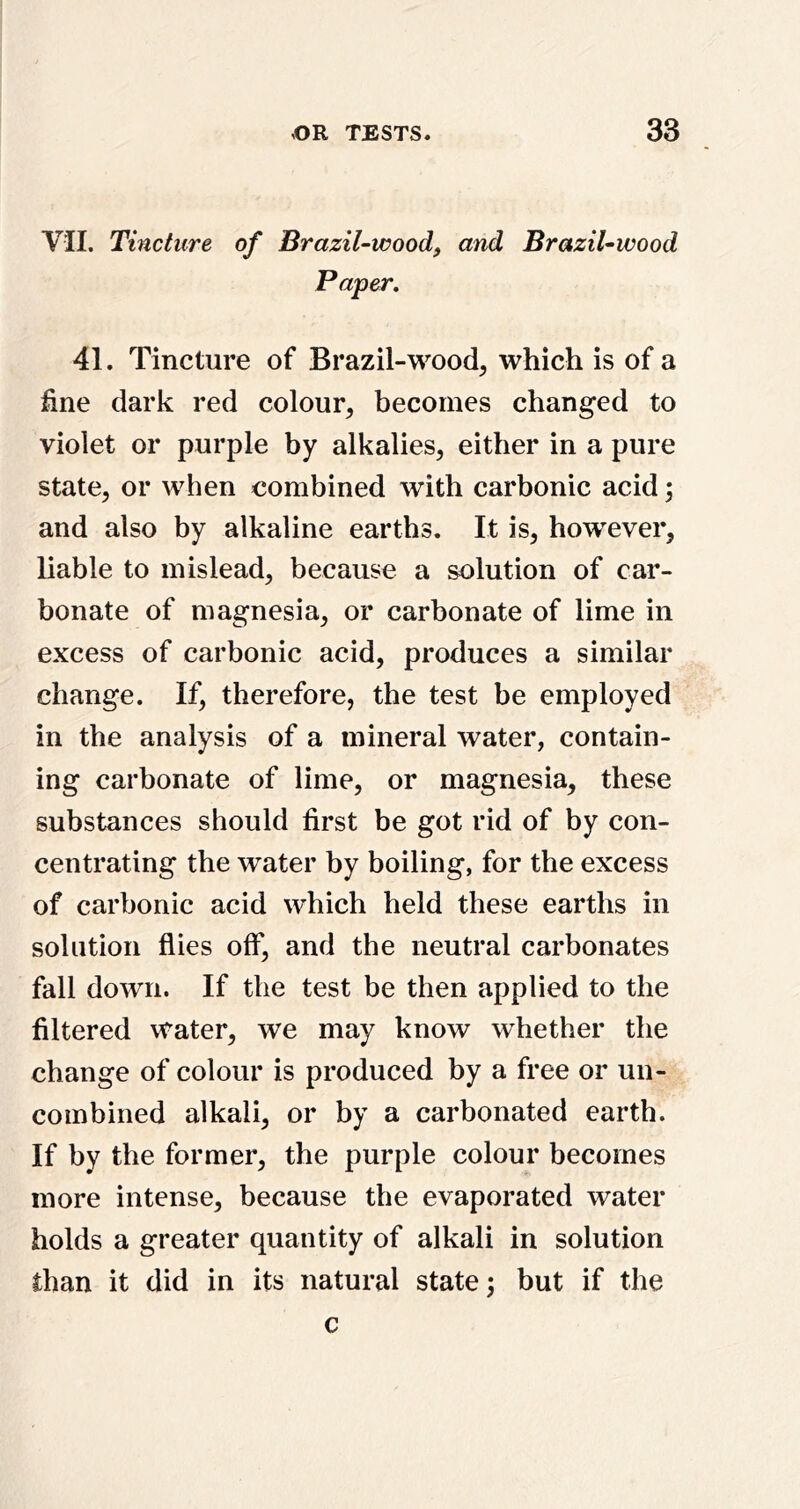 VII. Tincture of Brazil-wood, and Brazil-wood Paper, 41. Tincture of Brazil-wood, which is of a fine dark red colour, becomes changed to violet or purple by alkalies, either in a pure state, or when combined with carbonic acid; and also by alkaline earths. It is, however, liable to mislead, because a solution of car- bonate of magnesia, or carbonate of lime in excess of carbonic acid, produces a similar change. If, therefore, the test be employed in the analysis of a mineral water, contain- ing carbonate of lime, or magnesia, these substances should first be got rid of by con- centrating the water by boiling, for the excess of carbonic acid which held these earths in solution flies off, and the neutral carbonates fall down. If the test be then applied to the filtered water, we may know whether the change of colour is produced by a free or un- combined alkali, or by a carbonated earth. If by the former, the purple colour becomes more intense, because the evaporated water holds a greater quantity of alkali in solution than it did in its natural state; but if the c