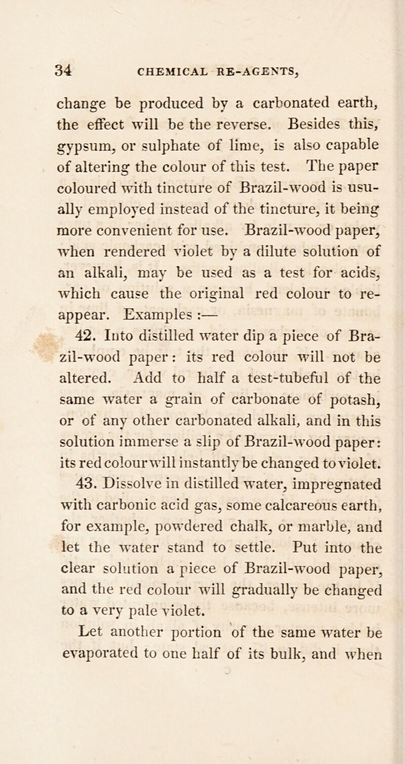 change be produced by a carbonated earth, the effect will be the reverse. Besides this, gypsum, or sulphate of lime, is also capable of altering the colour of this test. The paper coloured wdth tincture of Brazil-wood is usu- ally employed instead of the tincture, it being more convenient for use. Brazil-w’ood paper, when rendered violet by a dilute solution of 0 an alkali, may be used as a test for acids, wdiich cause the original red colour to re- appear. Examples :— 42. Into distilled w'ater dip a piece of Bra- zil-w’ood paper: its red colour wdll not be altered. Add to half a test-tuheful of the same water a grain of carbonate of potash, or of any other carbonated alkali, and in this solution immerse a slip of Brazil-w’ood paper: its redcolourwdll instantly be changed to violet. 43. Dissolve in distilled w^ater, impregnated wdth carbonic acid gas, some calcareous earth, for example, powdered chalk, or marble, and let the w'ater stand to settle. Put into the clear solution a piece of Brazil-wood paper, and the red colour wull gradually be changed to a very pale violet. Let another portion of the same w^ater be evaporated to one half of its bulk, and when