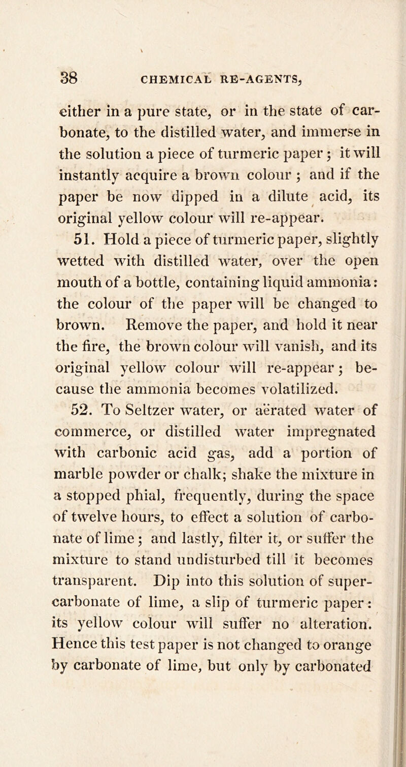 either in a pure state, or in the state of car- bonate, to the distilled water, and immerse in the solution a piece of turmeric paper; it will instantly acquire a brown colour ; and if the paper be now dipped in a dilute acid, its original yellow colour will re-appear. 51. Hold a piece of turmeric paper, slightly wetted with distilled water, over the open mouth of a bottle, containing liquid ammonia: the colour of the paper will be changed to brown. Remove the paper, and hold it near the fire, the brown colour will vanish, and its original yellow colour wfill re-appear; be- cause the ammonia becomes volatilized. 52. To Seltzer water, or aerated water of commerce, or distilled water impregnated with carbonic acid gas, add a portion of marble powder or chalk; shake the mixture in a stopped phial, frequently, during the space of twelve hours, to effect a solution of carbo- nate of lime; and lastly, filter it, or suffer the mixture to stand undisturbed till it becomes transparent. Dip into this solution of super- carbonate of lime, a slip of turmeric paper: its yellow colour will suffer no alteration. Hence this test paper is not changed to orange by carbonate of lime, but only by carbonated