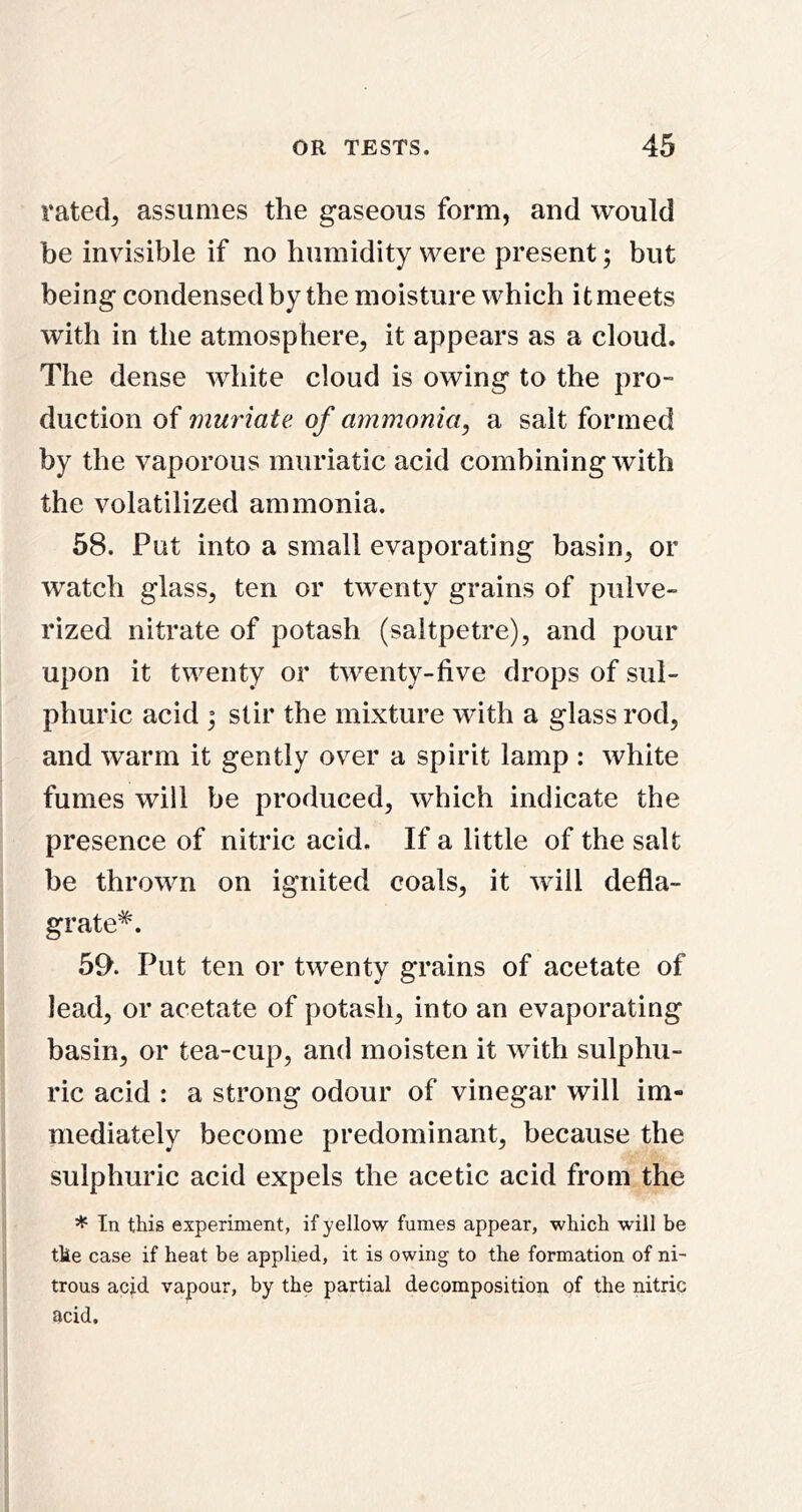 rated^ assumes the gaseous form, and would be invisible if no humidity were present; but being condensed by the moisture which it meets with in the atmosphere, it appears as a cloud. The dense white cloud is owing to the pro- duction of muriate, of ammonia, a salt formed by the vaporous muriatic acid combining with the volatilized ammonia. 58. Put into a small evaporating basin, or watch glass, ten or twenty grains of pulve- rized nitrate of potash (saltpetre), and pour upon it twenty or twenty-five drops of sul- phuric acid ; stir the mixture with a glass rod, and warm it gently over a spirit lamp : white fumes will be produced, which indicate the presence of nitric acid. If a little of the salt be thrown on ignited coals, it will defla- grate*. 59. Put ten or twenty grains of acetate of lead, or acetate of potash, into an evaporating basin, or tea-cup, and moisten it with sulphu- ric acid : a strong odour of vinegar will im- mediately become predominant, because the sulphuric acid expels the acetic acid from the * In this experiment, if yellow fumes appear, which will be the case if heat be applied, it is owing to the formation of ni~ trous acid vapour, by the partial decomposition of the nitric acid.