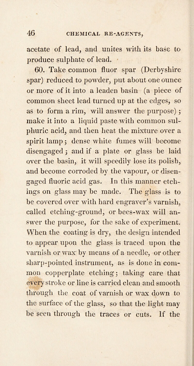 acetate of lead, and unites with its base to produce sulphate of lead. • 60. Take common fluor spar (Derbyshire spar) reduced to powder, put about one ounce or more of it into a leaden basin (a piece of common sheet lead turned up at the edges, so as to form a rim, will answer the purpose); make it into a liquid paste with common sul- phuric acid, and then heat the mixture over a spirit lamp; dense white fumes will become disengaged; and if a plate or glass be laid over the basin, it will speedily lose its polish, and become corroded by the vapour, or disen- gaged fluoric acid gas. In this manner etch- ings on glass may be made. The glass is to be covered over with hard engraver's varnish, called etching-ground, or bees-wax will an- swer the purpose, for the sake of experiment. When the coating is dry, the design intended to appear upon the glass is traced upon the varnish or w^ax by means of a needle, or other sharp-pointed instrument, as is done in com- mon copperplate etching; taking care that everv stroke or line is carried clean and smooth » 4 through the coat of varnish or wax down to the surface of the glass, so that the light may be seen through the traces or cuts. If the