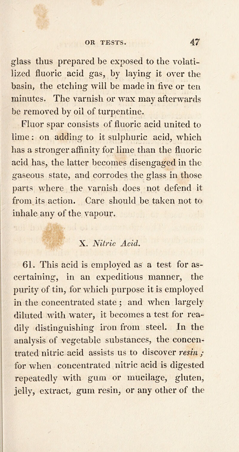 glass thus prepared be exposed to the volati- lized fluoric acid gas^ by laying it over the basin, the etching will be made in five or ten minutes. The varnish or wax may afterwards be removed by oil of turpentine. Fluor spar consists of fluoric acid united to lime: on adding to it sulphuric acid^ w’hich has a stronger affinity for lime than the fluoric acid has^ the latter becomes disengaged in the gaseous state^ and corrodes the glass in those parts where the varnish does not defend it from, its action. Care should be taken not to inhale any of the vapour. X. Nitric Acid. 61. This acid is employed as a test for as- certaining, in an expeditious manner, the purity of tin, for which purpose it is employed in the concentrated state ; and when largely diluted with water, it becomes a test for rea- dily distinguishing iron from steel. In the analysis of vegetable substances, the concen- trated nitric acid assists us to discover resin / for when concentrated nitric acid is digested repeatedly with gum or mucilage, gluten, jelly, extract, gum resin, or any other of the