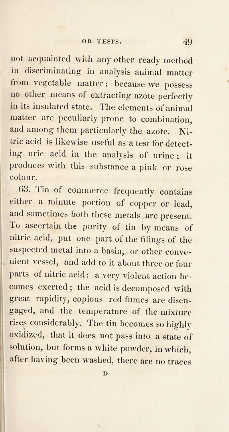 not acquainted with any other ready method in discriminating in analysis animal matter from vegetable matter: because we possess no other means of extracting azote perfectly in its insulated state. The elements of animal matter are peculiarly prone to combination, and among them particularly the. azote. Ni- tric acid is likewise useful as a test for detect- ing uric acid in the analysis of urine; it produces with this substance a pink or rose colour. 63. Tin of commerce frequently contains either a minute portion of copper or lead, and sometimes both these metals are present, lo ascertain the purity of tin by means of nitric acid, put one part of the filings of the suspected metal into a basin, or other conve- nient vessel, and add to it about three or four parts ot nitric acid: a very violent action be- I comes exerted; the acid is decomposed with ! great rapidity, copious red fumes are disen- gaged, and the temperature of the mixture I rises considerably. The tin becomes so highly ' oxidized, that it does not pass into a state of i solution, but forms a white powder, in which, i after having been washed, there are no traces