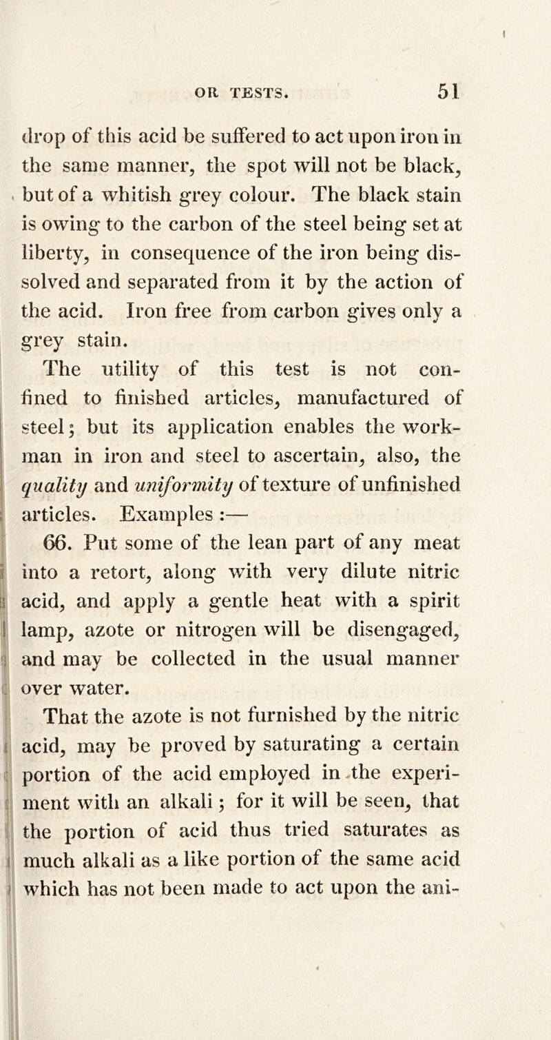 I OR TESTS. 51 drop of this acid be suffered to act upon iron in the same manner, the spot will not be black, . but of a whitish grey colour. The black stain is owing to the carbon of the steel being set at liberty, in consequence of the iron being dis- solved and separated from it by the action of the acid. Iron free from carbon gives only a grey stain. The utility of this test is not con- fined to finished articles, manufactured of i steel; but its application enables the work- man in iron and steel to ascertain, also, the quality and uniformity of texture of unfinished articles. Examples :— 66. Put some of the lean part of any meat into a retort, along with very dilute nitric \i acid, and apply a gentle heat with a spirit || lamp, azote or nitrogen will be disengaged, ip and may be collected in the usual manner i; over water. That the azote is not furnished by the nitric I acid, may be proved by saturating a certain c portion of the acid employed in-the experi- : ment with an alkali; for it will be seen, that l| the portion of acid thus tried saturates as I much alkali as a like portion of the same acid I which has not been made to act upon the ani- I ;9 ii I 1