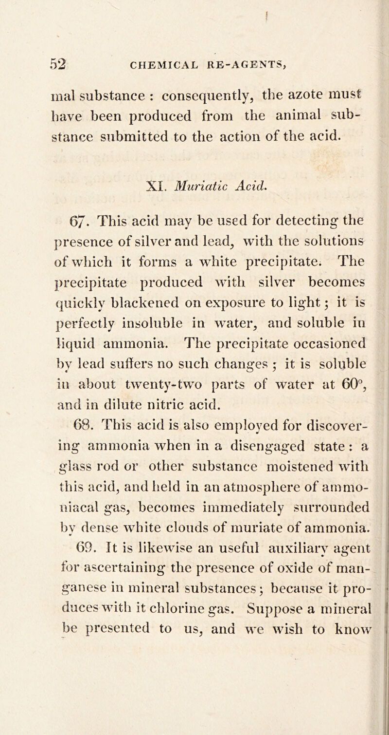 mal substance : consequently, the azote must have been produced from the animal sub- stance submitted to the action of the acid. XI. Muriatic Acid. 67- This acid may be used for detecting the presence of silver and lead, with the solutions of which it forms a white precipitate. The precipitate produced with silver becomes quickly blackened on exposure to light; it is perfectly insoluble in water, and soluble in liquid ammonia. The precipitate occasioned by lead suffers no such changes ; it is soluble in about tw^enty-two parts of water at 60°, and in dilute nitric acid. 68. This acid is also employed for discover- ing ammonia when in a disengaged state : a glass rod or other substance moistened with this acid, and held in an atmosphere of ammo- | niacal gas, becomes immediately surrounded ! bv dense white clouds of muriate of ammonia. 69. It is likewise an useful auxiliary agent for ascertaining the presence of oxide of man- ganese in mineral substances; because it pro- duces with it chlorine gas. Suppose a mineral | be presented to us, and we wish to know