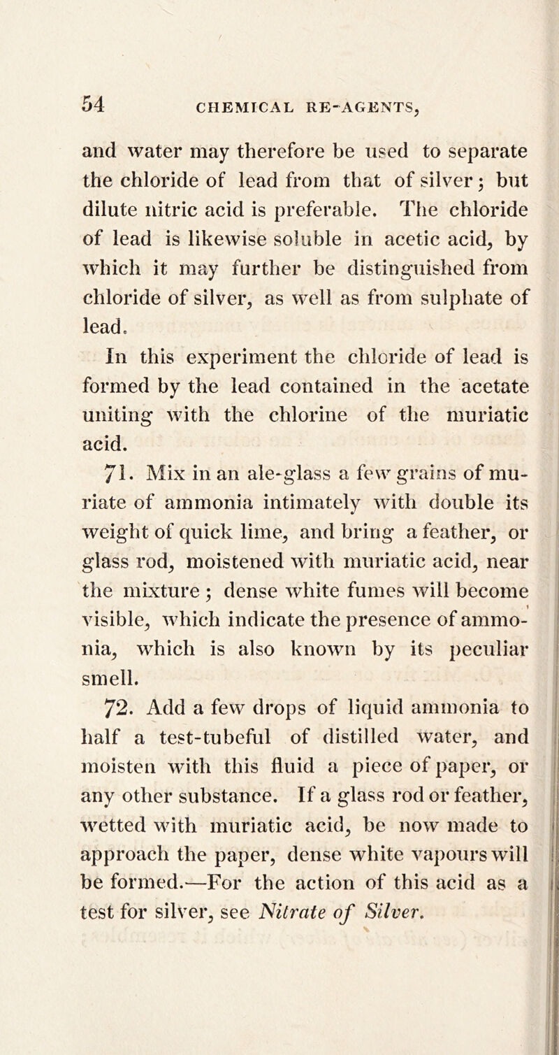 and water may therefore be used to separate the chloride of lead from that of silver; but dilute nitric acid is preferable. The chloride of lead is likewise soluble in acetic acid, by which it may further be distinguished from chloride of silver, as well as from sulphate of lead. In this experiment the chloride of lead is formed by the lead contained in the acetate uniting with the chlorine of the muriatic acid. 71- Mix in an ale-glass a few grains of mu- riate of ammonia intimately with double its weight of quick lime, and bring a feather, or glass rod, moistened with muriatic acid, near the mixture ; dense white fumes will become | visible, which indicate the presence of ammo- | nia, which is also known by its peculiar | smell. i ( 72. Add a few drops of liquid ammonia to | half a test-tubeful of distilled water, and | moisten with this fluid a piece of paper, or | any other substance. If a glass rod or feather, | wetted with muriatic acid, be now made to | approach the paper, dense white vapours will ! be formed.—For the action of this acid as a test for silver, see Nitrate of Silver,