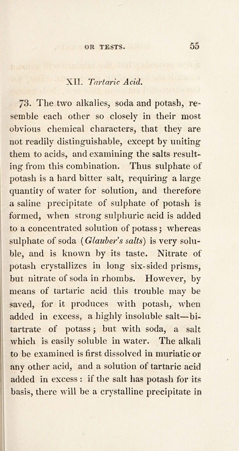 XII, Tartaric Acid. 73. The two alkalies^ soda and potash, re- semble each other so closely in their most obvious chemical characters, that they are not readily distinguishable, except by uniting them to acids, and examining the salts result- ing from this combination. Thus sulphate of potash is a hard bitter salt, requiring a large quantity of water for solution, and therefore a saline precipitate of sulphate of potash is formed, when strong sulphuric acid is added to a concentrated solution of potass; whereas sulphate of soda (Glauber's salts) is very solu- ble, and is known by its taste. Nitrate of potash crystallizes in long six-sided prisms, but nitrate of soda in rhombs. However, bv means of tartaric acid this trouble may be saved, for it produces with potash,- when added in excess, a highly insoluble salt—bi- tartrate of potass 3 but with soda, a salt which is easily soluble in water. The alkali to be examined is first dissolved in muriatic or any other acid, and a solution of tartaric acid added in excess : if the salt has potash for its basis, there will be a crystalline precipitate in