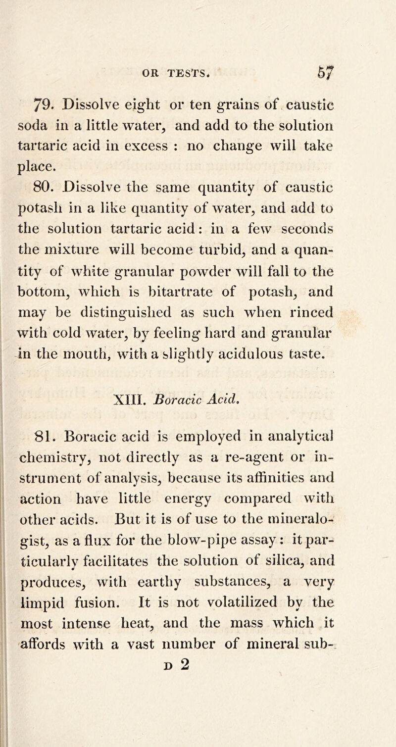 79. Dissolve eight or ten grains of caustic soda in a little water, and add to the solution tartaric acid in excess : no change will take place. 80. Dissolve the same quantity of caustic potash in a like quantity of water, and add to the solution tartaric acid: in a few seconds the mixture will become turbid, and a quan- tity of white granular powder will fall to the bottom, which is bitartrate of potash, and may be distinguished as such when rinced with cold water, by feeling hard and granular in the mouth, with a slightly acidulous taste. XIII. Boracic Acid. 81. Boracic acid is employed in analytical chemistry, not directly as a re-agent or in- strument of analysis, because its affinities and action have little energy compared with other acids. But it is of use to the mineralo- gist, as a flux for the blow-pipe assay: it par- ticularly facilitates the solution of silica, and produces, with earthy substances, a very limpid fusion. It is not volatilized by the most intense heat, and the mass which it affords with a vast number of mineral sub- D 2