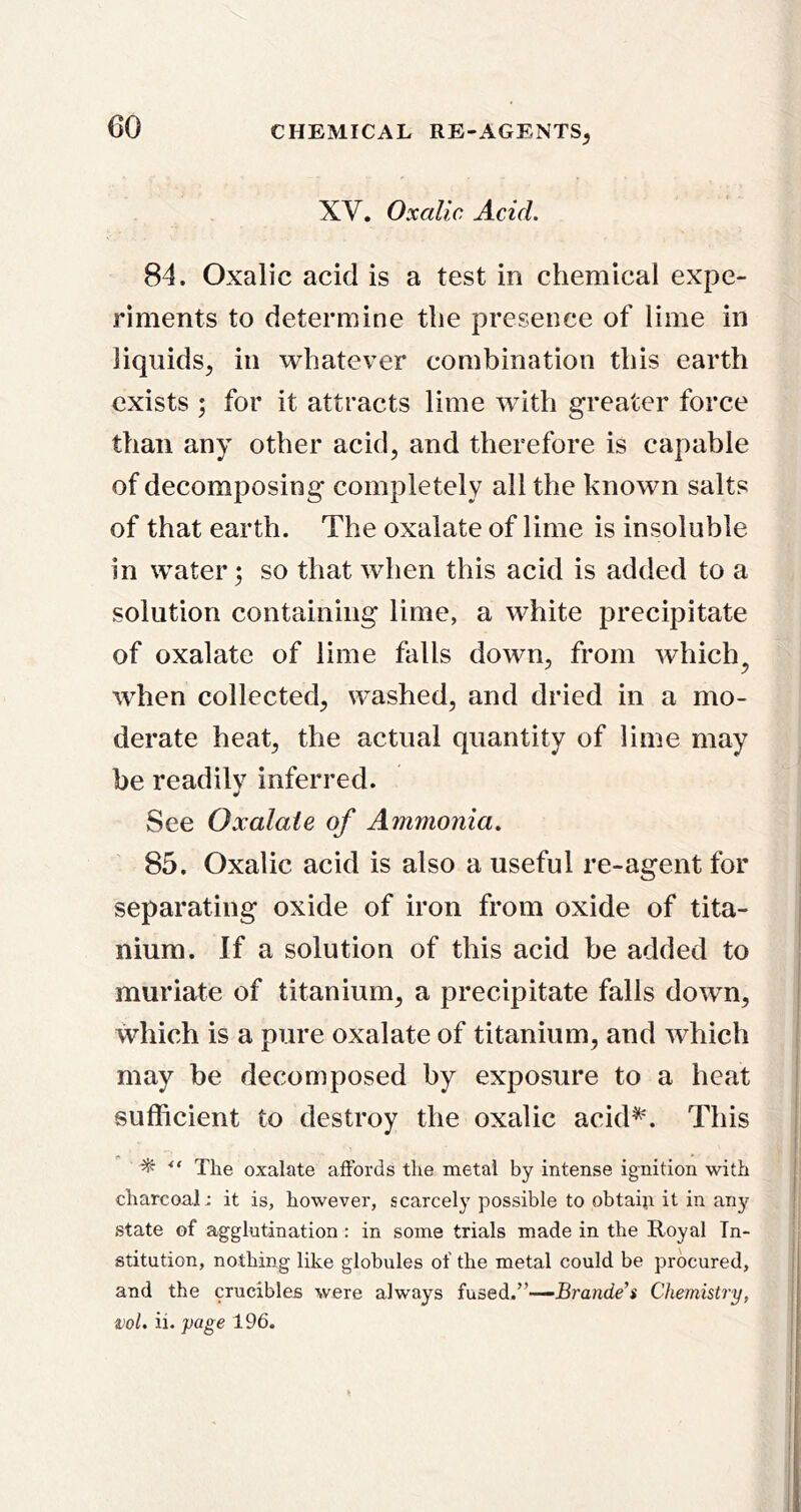 XV, Oxalic Acid. 84. Oxalic acid is a test in chemical expe- riments to determine the presence of lime in liquids, in whatever combination this earth exists ; for it attracts lime with greater force than any other acid, and therefore is capable of decomposing completely all the known salts of that earth. The oxalate of lime is insoluble in water; so that when this acid is added to a solution containing lime, a white precipitate of oxalate of lime falls down, from which^ ’when collected, washed, and dried in a mo- derate heat, the actual quantity of lime may be readilv inferred. «/ See Oxalate of Ammonia. 85. Oxalic acid is also a useful re-agent for separating oxide of iron from oxide of tita- nium. If a solution of this acid be added to muriate of titanium, a precipitate falls down, which is a pure oxalate of titanium, and which may be decomposed by exposure to a heat sufficient to destroy the oxalic acid^'. This The oxalate affords the metal by intense ignition with charcoal; it is, however, scarcely possible to obtaiji it in any state of agglutination : in some trials made in the Royal In- stitution, nothing like globules of the metal could be procured, and the crucibles were always fused.”—jBmndc’i Chemistry, ml. ii. page 196.