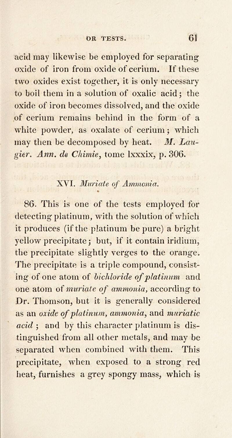 acid may likewise be employed for separating oxide of iron from oxide of cerium. If these two oxides exist together, it is only necessary to boil them in a solution of oxalic acid; the oxide of iron becomes dissolved, and the oxide ,of cerium remains behind in the form of a white powder, as oxalate of cerium; which may then be decomposed by heat. M. Lan- gur. Ann. d& Chimie^ tome Ixxxix, p. 306. XVI. Muriate of Amynonia. 86. This is one of the tests employed for detecting platinum, with the solution of which it produces (if the platinum be pure) a bright yellow precipitate \ but, if it contain iridium, the precipitate slightly verges to the orange. The precipitate is a triple compound, consist- ing of one atom of hichloride of platinum and one atom of muriate of ammonia, according to Dr. Thomson, but it is generally considered as an oxide of platinum, ammonia^ and muriatic acid ; and by this character platinum is dis- tinguished from all other metals, and may be separated when combined with them. This precipitate, when exposed to a strong red heat, furnishes a grey spongy mass, which is