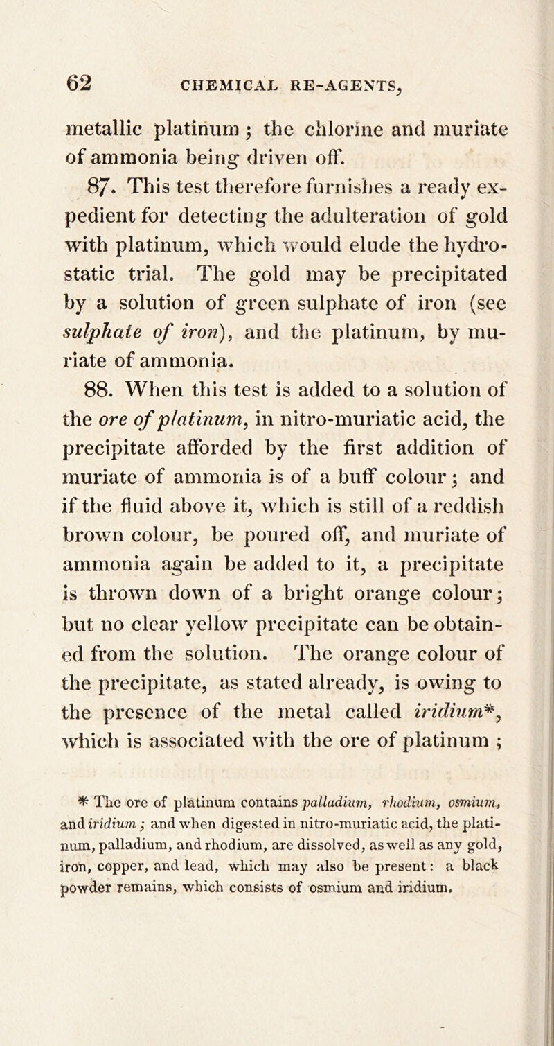 metallic platinum ; the chlorine and muriate of ammonia being driven off. 87. This test therefore furnishes a ready ex- pedient for detecting the adulteration of gold with platinum^ which would elude the hydro- static trial. The gold may be precipitated by a solution of green sulphate of iron (see sulphate of iron), and the platinum, by mu- riate of ammonia. 88. When this test is added to a solution of the ore of platinum, in nitro-muriatic acid^ the precipitate afforded by the first addition of muriate of ammonia is of a buff colour; and if the fluid above it^ which is still of a reddish brown colour^ be poured off^ and muriate of ammonia again be added to it, a precipitate is thrown dowui of a bright orange colour; but no clear yellow precipitate can be obtain- ed from the solution. The orange colour of the precipitate, as stated already, is owdng to the presence of the metal called iridium^, which is associated with the ore of platinum ; ^ The ore of platinum contains palladium, rhodium, osmium, and iridium; and wlien digested in nitro-muriatic acid, the plati- num, palladium, and rhodium, are dissolved, as well as any gold, iron, copper, and lead, which may also be present: a black powder remains, which consists of osmium and iridium.