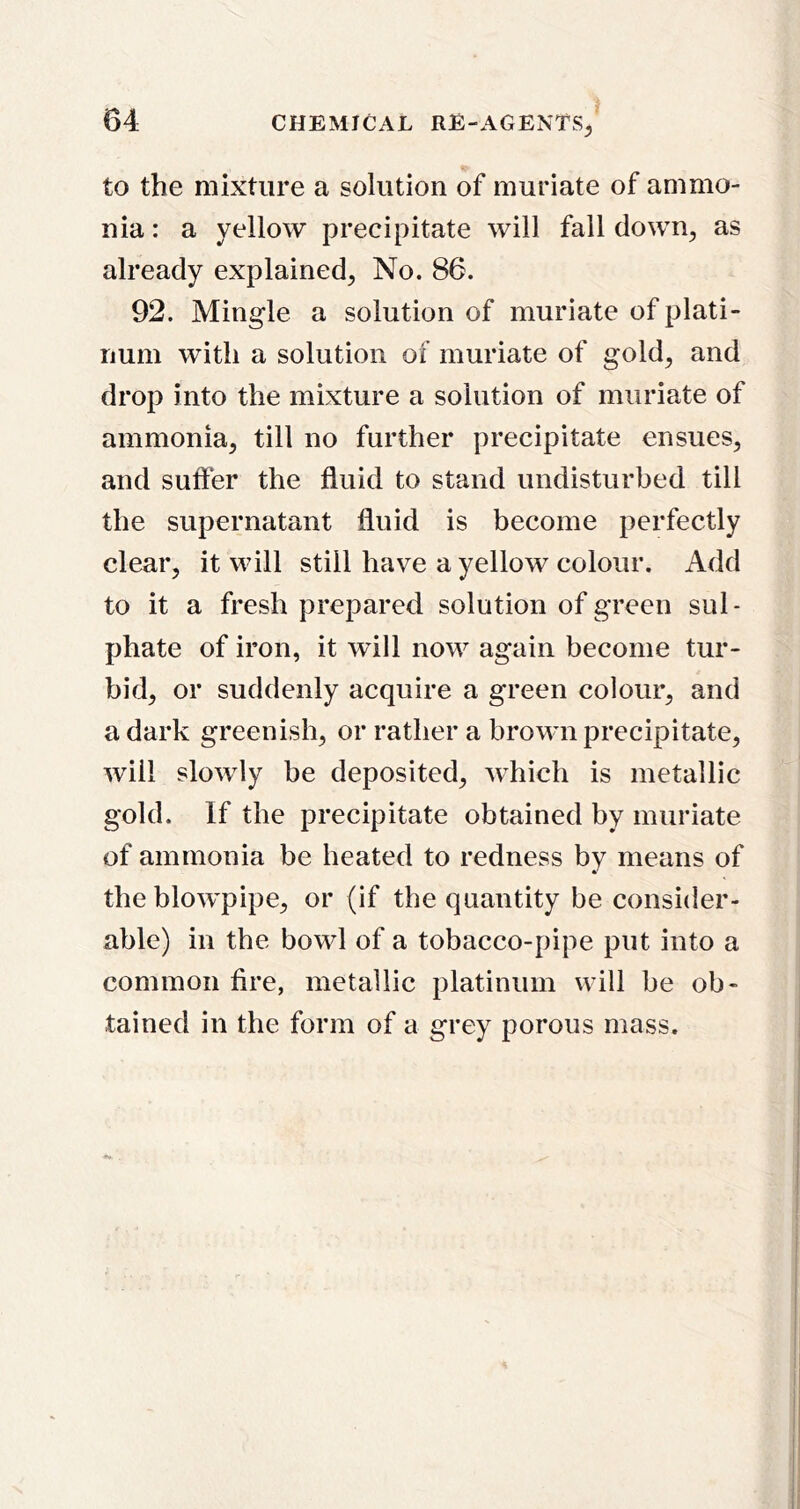 to the mixture a solution of muriate of ammo- nia : a yellow precipitate will fall down, as already explained, No. 86. 92. Mingle a solution of muriate of plati- num with a solution of muriate of gold, and drop into the mixture a solution of muriate of ammonia, till no further precipitate ensues, and suffer the fluid to stand undisturbed till the supernatant fluid is become perfectly clear, it will still have a yellow colour. Add to it a fresh prepared solution of green sul- phate of iron, it will now again become tur- bid, or suddenly acquire a green colour, and a dark greenish, or rather a brown precipitate, will slowly be deposited, which is metallic gold. If the precipitate obtained by muriate of ammonia be heated to redness by means of the blowpipe, or (if the quantity be consider- able) in the bowl of a tobacco-pipe put into a common fire, metallic platinum will be ob- tained in the form of a grey porous mass.