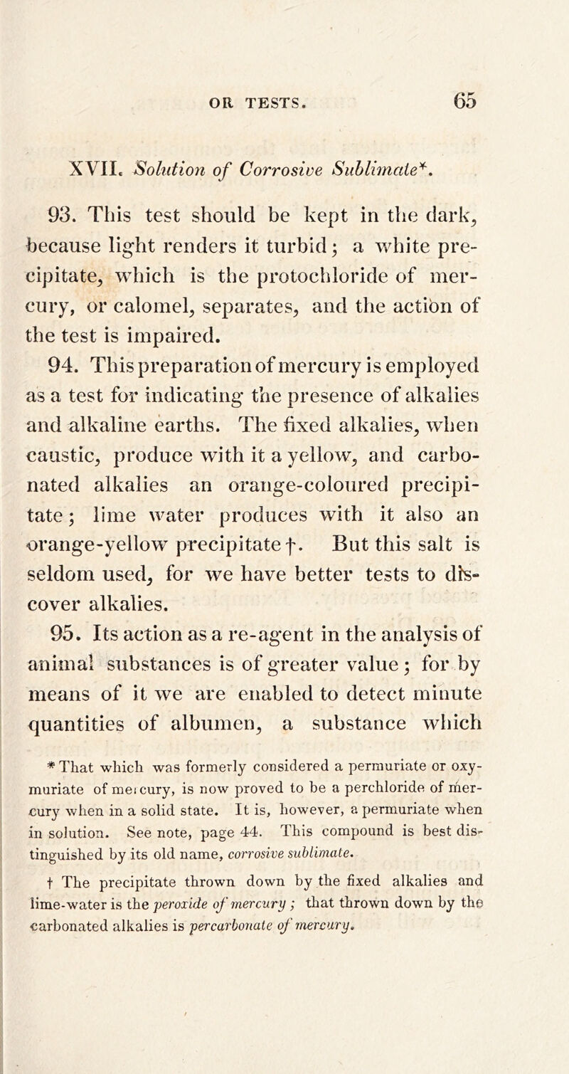 XVII. Solution of Corrosive Suhlimate'^, 93. This test should be kept in the dark, because light renders it turbid; a white pre- cipitate, which is the protochloride of mer- cury, or calomel, separates, and the action of the test is impaired. 94. This preparation of mercury is employed as a test for indicating the presence of alkalies and alkaline earths. The fixed alkalies, wTen caustic, produce with it a yellow, and carbo- nated alkalies an orange-coloured precipi- tate ; lime water produces with it also an orange-yellow precipitate f. But this salt is seldom used, for we have better tests to dis- cover alkalies. 95. Its action as a re-agent in the analysis of animal substances is of greater value; for by means of it we are enabled to detect minute quantities of albumen, a substance which * That which was formerly considered a perniuriate or oxy- muriate of meicury, is now proved to be a perchloride of rher- cury when in a solid state. It is, however, a permuriate when in solution. See note, page 44. This compound is best dis- tinguished by its old name, corrosive sublimate. t The precipitate thrown down by the fixed alkalies and lime-water is the peroxide of mercury ; that thrown down by the carbonated alkalies is percarbonate of mercury.
