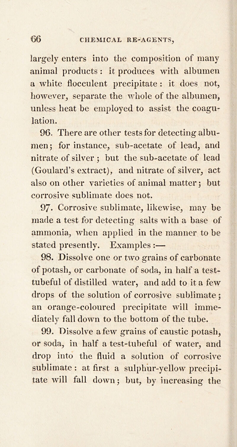 largely enters into the composition of many animal products : it produces with albumen a white flocculent precipitate : it does not, however, separate the whole of the albumen, unless heat be employed to assist the coagu- lation. 96. There are other tests for detecting albu- men; for instance, sub-acetate of lead, and nitrate of silver ; but the sub-acetate of lead (Goulard’s extract), and nitrate of silver, act also on other varieties of animal matter; but corrosive sublimate does not. 97. Corrosive sublimate, likewise, may be made a test for detecting salts with a base of ammonia, when applied in the manner to be stated presently. Examples :— 98. Dissolve one or two grains of carbonate of potash, or carbonate of soda, in half a test- tubeful of distilled water, and add to it a few drops of the solution of corrosive sublimate; an orange-coloured precipitate will imme- diately fall down to the bottom of the tube. 99. Dissolve a few grains of caustic potash, or soda, in half a test-tubeful of water, and drop into the fluid a solution of corrosive sublimate ; at first a sulphiir-yellow precipi- tate will fall down; but, by increasing the