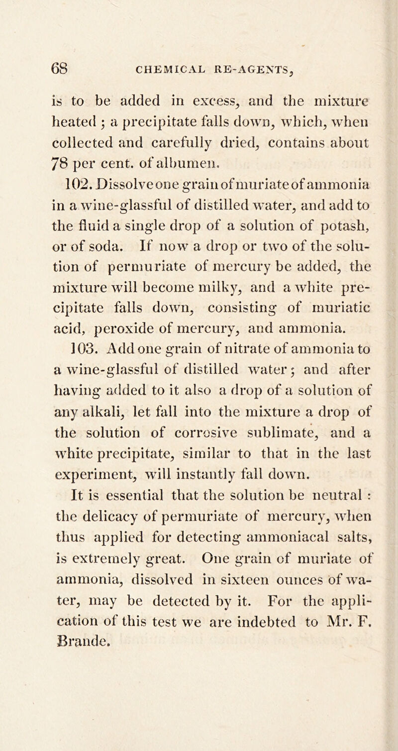 is to be added in excess^ and the mixture heated ; a precipitate falls down^ which^ when collected and carefully dried^ contains about 78 per cent, of albumen. 102. Dissolve one grain of muriate of ammonia in a wine-glassful of distilled water^ and add to the fluid a single drop of a solution of potash, or of soda. If now a drop or two of the solu- tion of permuriate of mercury be added, the mixture will become milky, and a white pre- cipitate falls down, consisting of muriatic acid, peroxide of mercury, and ammonia. 103. Add one grain of nitrate of ammonia to a wine-glassful of distilled water; and after having added to it also a drop of a solution of any alkali, let fall into the mixture a drop of the solution of corrosive sublimate, and a white precipitate, similar to that in the last experiment, will instantly fall down. It is essential that the solution be neutral : the delicacy of permuriate of mercury, when thus applied for detecting ammoniacal salts, is extremely great. One grain of muriate of ammonia, dissolved in sixteen ounces of wa- ter, may be detected by it. For the appli- cation of this test we are indebted to Mr. F. Brande.