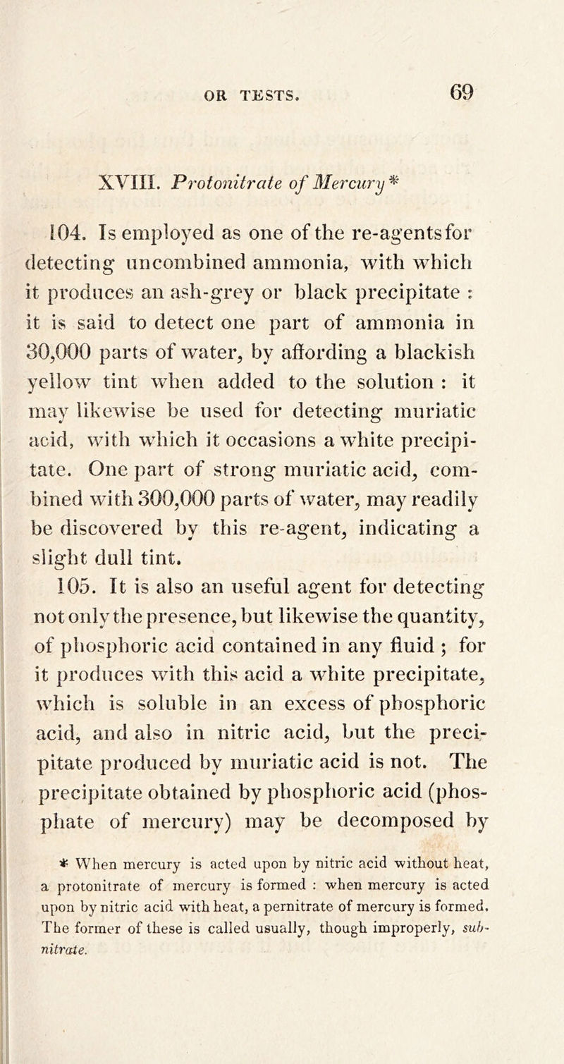 XVIII. Protonitrate of Mercury 104. Is employed as one of the re-agents for detecting uncombined ammonia, with which it produces an ash-grey or hlack precipitate : it is said to detect one part of ammonia in 30,000 parts of water, by affording a blackish yellow tint when added to the solution : it may likewise be used for detecting muriatic acid, with which it occasions a white precipi- tate. One part of strong muriatic acid, com- bined with 300,000 parts of water, may readily be discovered by this re-agent, indicating a slight dull tint. 105. It is also an useful agent for detecting not only the presence, but likewise the quantity, of phosphoric acid contained in any fluid ; for it produces with this acid a white precipitate, which is soluble in an excess of phosphoric acid, and also in nitric acid, but the preci- pitate produced by muriatic acid is not. The precipitate obtained by phosphoric acid (phos- phate of mercury) may he decomposed hy * When mercury is acted upon by nitric acid without heat, a protonitrate of mercury is formed : when mercury is acted upon by nitric acid with heat, a pernitrate of mercury is formed. The former of these is called usually, though improperly, suh~ nitrate.
