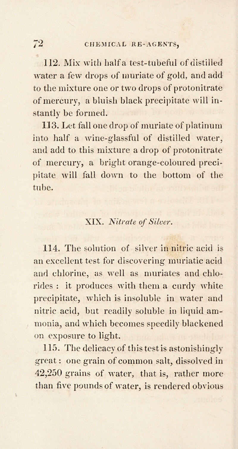 112. Mix with half a test-tubeful of distilled water a few drops of muriate of gold, and add to the mixture one or two drops of protonitrate of mercury, a bluish black precipitate will in- stantly be formed. 113. Let fall one drop of muriate of platinum into half a wine-glassful of distilled water, and add to this mixture a drop of protonitrate of mercury, a bright orange-coloured preci- pitate will fall down to the bottom of the tube. XIX. Nitrate of Silver. 114. The solution of silver in nitric acid is an excellent test for discovering muriatic acid and chlorine, as well as muriates and chlo- rides : it produces with them a curdy white precipitate, which is insoluble in water and nitric acid, but readily soluble in liquid am- monia, and which becomes speedily blackened on exposure to light. 115. The delicacy of this test is astonishingly great: one grain of common salt, dissolved in 42,250 grains of water, that is, rather more than five pounds of water, is rendered obvious