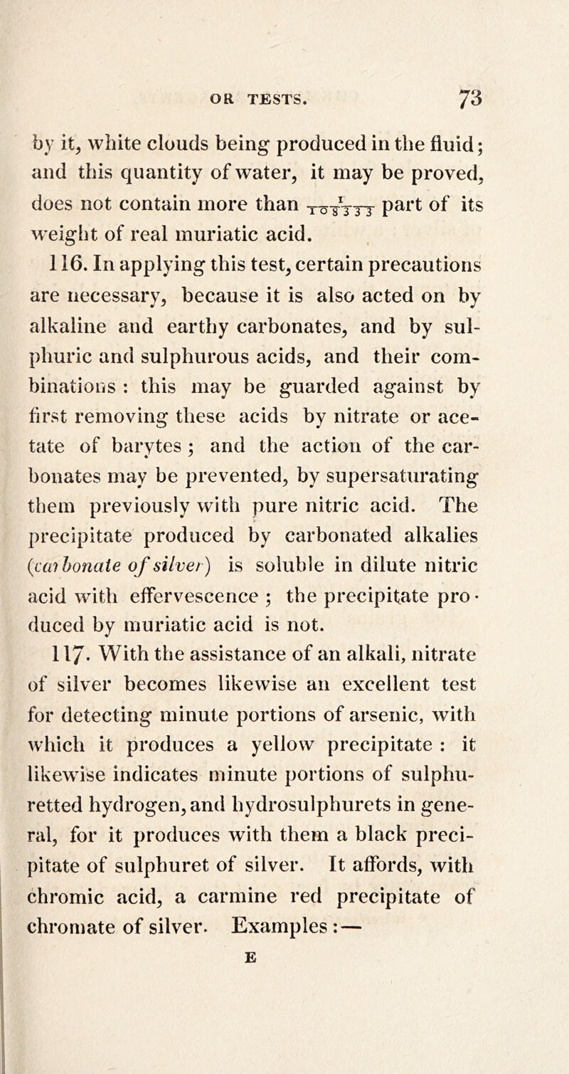 by it, white clouds being produced in the fluid; and this quantity of water, it may be proved, does not contain more than weight of real muriatic acid. 116. In applying this test, certain precautions are necessary, because it is also acted on by alkaline and earthy carbonates, and by sul- phuric and sulphurous acids, and their com- binations : this may be guarded against by first removing these acids by nitrate or ace- tate of bai’vtes ; and the action of the car- bonates may be prevented, by supersaturating them previously with pure nitric acid. The precipitate produced by carbonated alkalies {caihonate of silver) is soluble in dilute nitric acid with effervescence ; the precipitate pro- duced by muriatic acid is not. 117- With the assistance of an alkali, nitrate of silver becomes likewise an excellent test for detecting minute portions of arsenic, with which it produces a yellow precipitate : it likewise indicates minute portions of sulphu- retted hydrogen, and hydrosulphurets in gene- ral, for it produces with them a black preci- pitate of sulphuret of silver. It affords, with chromic acid, a carmine red precipitate of chromate of silver. Examples : — E