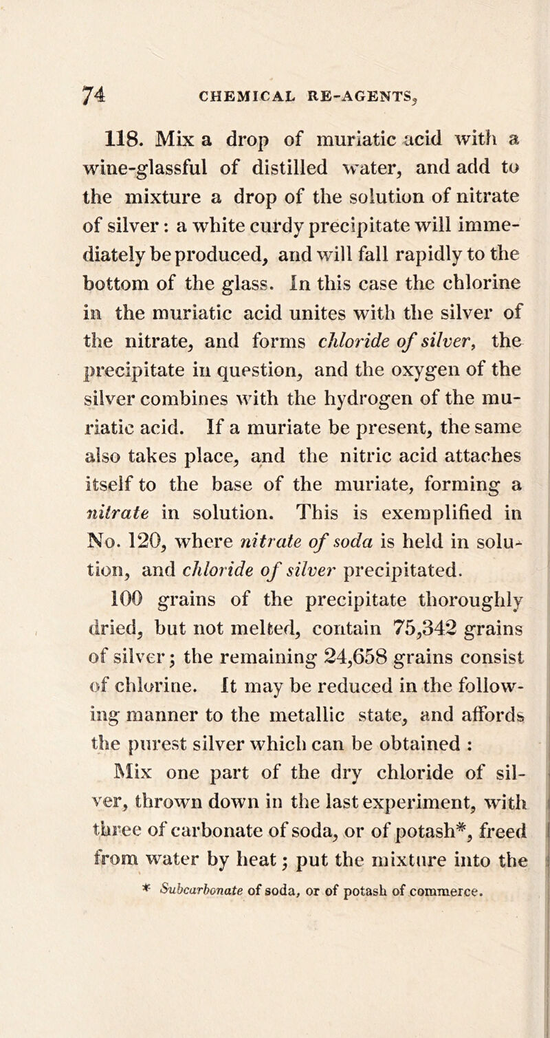 118. Mix a drop of muriatic acid with a wine-glassful of distilled water, and add to the mixture a drop of the solution of nitrate of silver: a white curdy precipitate will imme- diately be produced, and will fall rapidly to the bottom of the glass. In this case the chlorine ill the muriatic acid unites with the silver of the nitrate, and forms chloride of silver, the precipitate in question, and the oxygen of the silver combines with the hydrogen of the mu- riatic acid. If a muriate be present, the same also takes place, and the nitric acid attaches itself to the base of the muriate, forming a nitrate in solution. This is exemplified in No. 120, where nitrate of soda is held in solu-- tion, and chloride of silver precipitated. 100 grains of the precipitate thoroughly dried, but not melted, contain 75,342 grains of silver; the remaining 24,658 grains consist of chlorine. It may be reduced in the follow- ing manner to the metallic state, and affords i the purest silver which can be obtained : Mix one part of the dry chloride of sil- ' ver, thrown down in the last experiment, with I three of carbonate of soda, or of potash^, freed j from water by heat; put the mixture into the j * Subcarbonate of soda, or of potash of commerce.