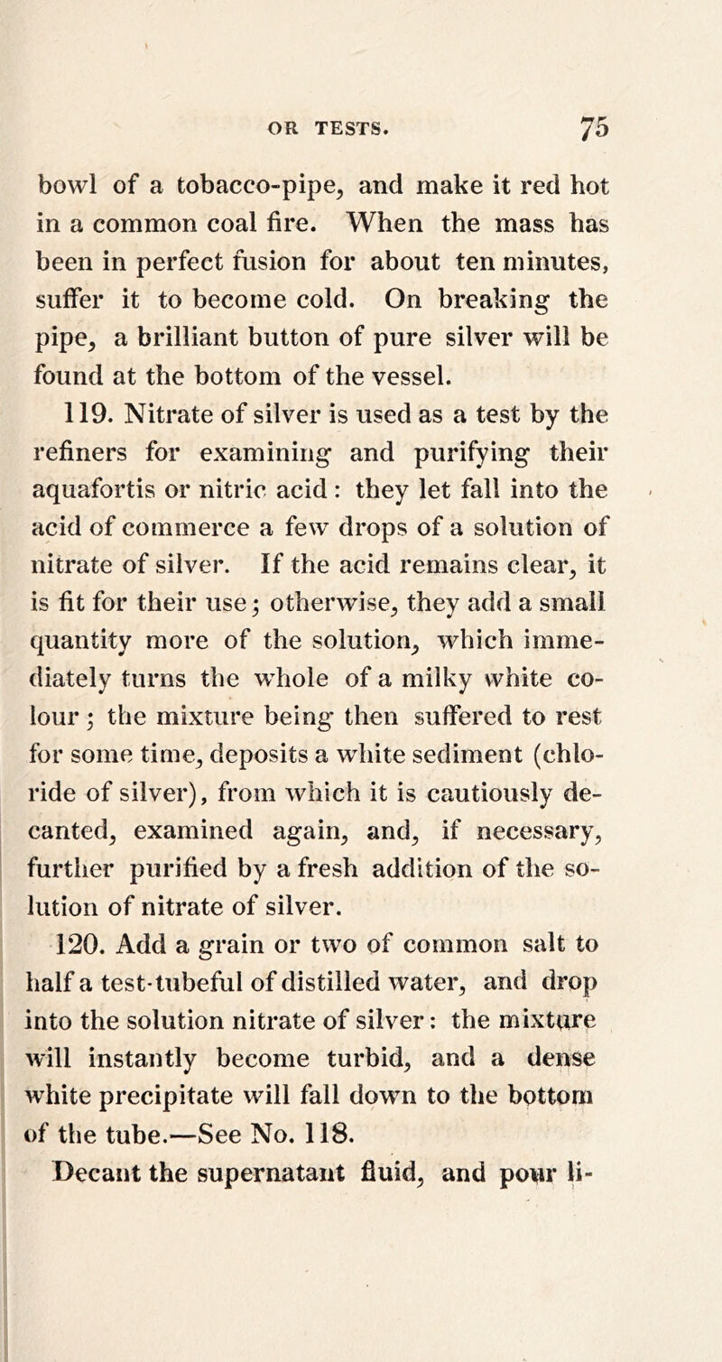 bowl of a tobacco-pipe, and make it red hot in a common coal fire. When the mass has been in perfect fusion for about ten minutes, suffer it to become cold. On breaking the pipe, a brilliant button of pure silver will be found at the bottom of the vessel. 119. Nitrate of silver is used as a test by the refiners for examining and purifying their aquafortis or nitric acid: they let fall into the acid of commerce a few drops of a solution of nitrate of silver. If the acid remains clear, it is fit for their use; otherwise, they add a small quantity more of the solution, which imme- diately turns the whole of a milky white co- lour ; the mixture being then suffered to rest for some time, deposits a white sediment (chlo- ride of silver), from which it is cautiously de- canted, examined again, and, if necessary, further purified by a fresh addition of the so- lution of nitrate of silver. 120. Add a grain or two of common salt to half a test-tubeful of distilled water, and drop into the solution nitrate of silver: the mixture will instantly become turbid, and a dense white precipitate will fall down to the bottom of the tube.—See No. 118. Decant the supernatant fluid, and pour U-