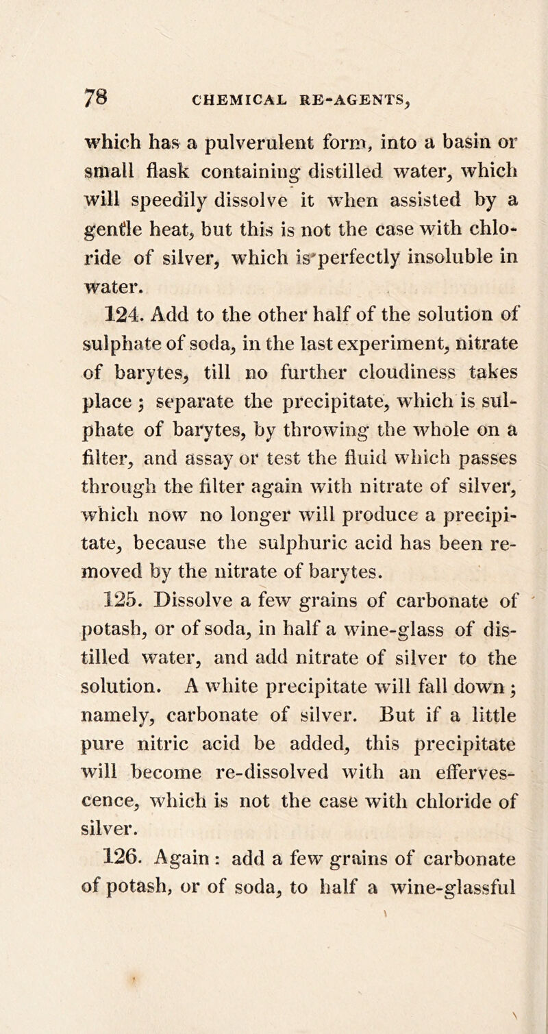 which has a pulverulent form, into a basin or small flask containing distilled water, which will speedily dissolve it when assisted by a gentle heat, but this is not the case with chlo- ride of silver, which is'perfectly insoluble in water. 124. Add to the other half of the solution of sulphate of soda, in the last experiment, nitrate of barytes, till no further cloudiness takes place j separate the precipitate, which is sul- phate of barytes, by throwing the whole on a Alter, and assay or test the fluid which passes through the Alter again with nitrate of silver, which now no longer will produce a precipi- tate, because the sulphuric acid has been re- moved by the nitrate of barytes. 125. Dissolve a few grains of carbonate of ' potash, or of soda, in half a wine-glass of dis- tilled water, and add nitrate of silver to the solution. A wdiite precipitate will fall down; namely, carbonate of silver. But if a little pure nitric acid be added, this precipitate will become re-dissolved with an efferves- cence, which is not the case with chloride of silver. 126. Again : add a few grains of carbonate of potash, or of soda, to half a wine-glassful