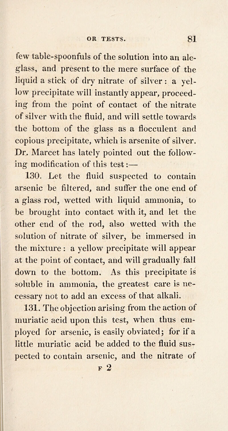 few table-spoonfuls of the solution into an ale- glass, and present to the mere surface of the liquid a stick of dry nitrate of silver : a yel- low precipitate will instantly appear, proceed- ing from the point of contact of the nitrate of silver with the fluid, and will settle towards the bottom of the glass as a flocculent and copious precipitate, which is arsenite of silver. Dr. Marcet has lately pointed out the follow- ing modification of this test:— 130. Let the fluid suspected to contain arsenic be filtered, and suffer the one end of a glass rod^ wetted with liquid ammonia, to be brought into contact with it, and let the other end of the rod, also wetted with the solution of nitrate of silver, be immersed in the mixture : a yellow precipitate will appear at the point of contact, and will gradually fall down to the bottom. As this precipitate is soluble in ammonia, the greatest care is ne- cessary not to add an excess of that alkali. 131. The objection arising from the action of muriatic acid upon this test, when thus em- ployed for arsenic, is easily obviated; for if a little muriatic acid be added to the fluid sus- pected to contain arsenic, and the nitrate of F 2