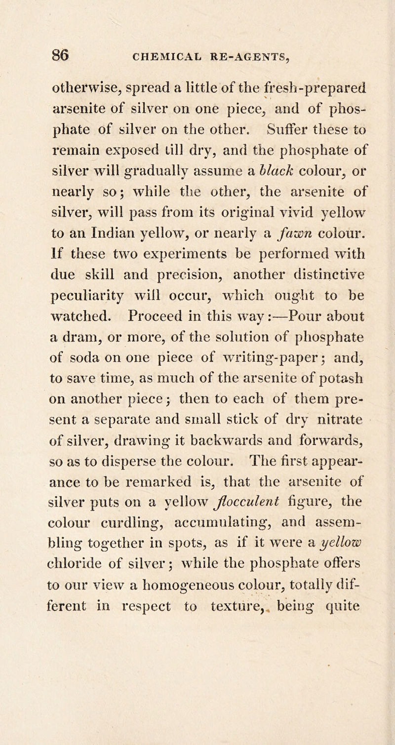 Otherwise, spread a little of the fresh-prepared arsenite of silver on one piece, and of phos- phate of silver on the other. Suffer these to remain exposed till dry, and the phosphate of silver will gradually assume a black colour, or nearly so; while the other, the arsenite of silver, will pass from its original vivid yellow to an Indian yellow, or nearly a fawn colour. If these two experiments be performed with due skill and precision, another distinctive peculiarity will occur, which ought to be watched. Proceed in this way:—Pour about a dram, or more, of the solution of phosphate of soda on one piece of writing-paper; and, to save time, as much of the arsenite of potash on another piece; then to each of them pre- sent a separate and small stick of dry nitrate of silver, drawing it backwards and forwards, so as to disperse the colour. The first appear- ance to be remarked is, that the arsenite of silver puts on a yellow Jiocculent figure, the colour curdling, accumulating, and assem- bling together in spots, as if it were a yellow chloride of silver; while the phosphate offers to our view a homogeneous colour, totally dif- ferent in respect to texture,, being quite