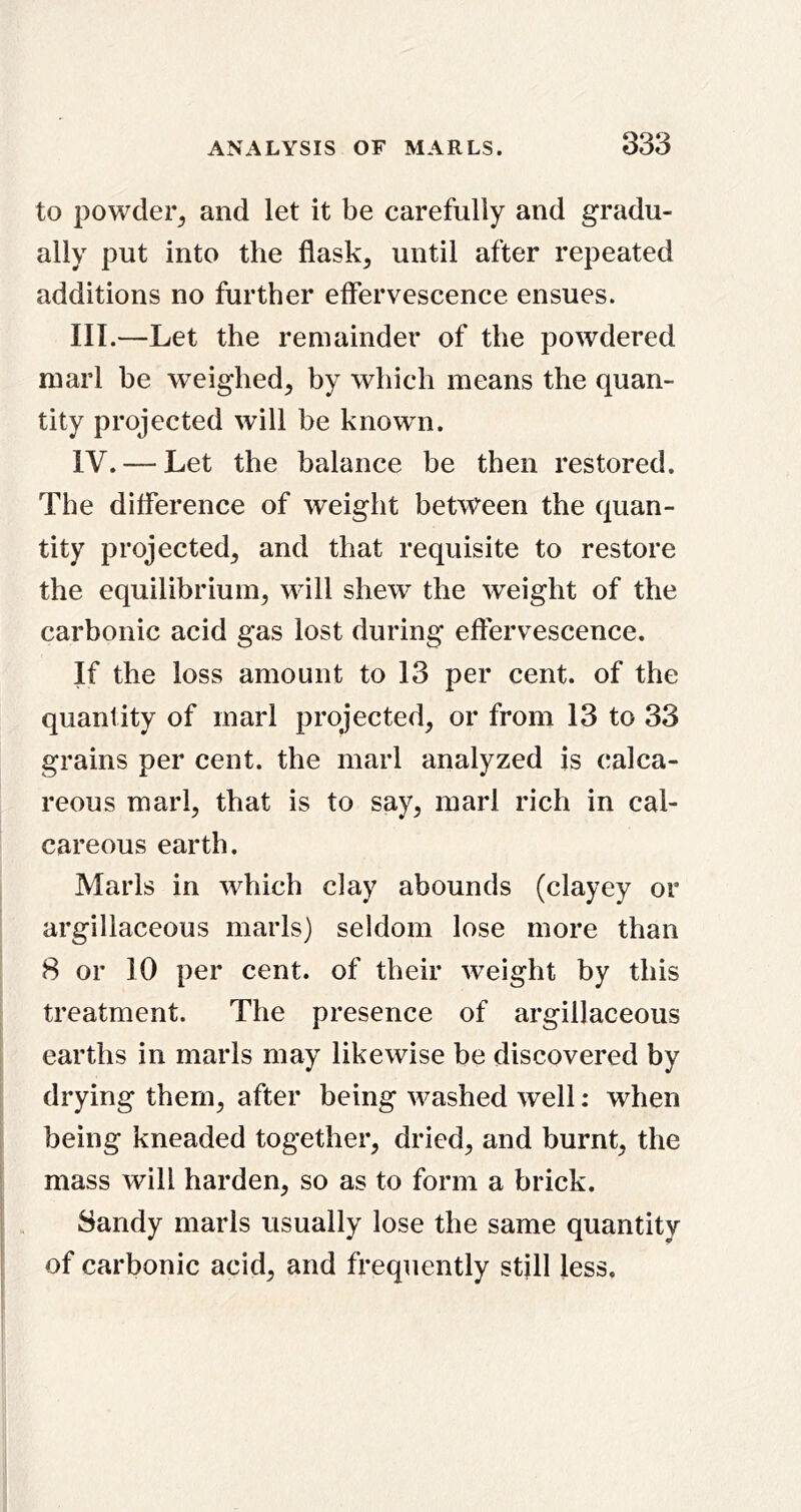 to powder^ and let it be carefully and gradu- ally put into the flask, until after repeated additions no further effervescence ensues. III. —Let the remainder of the powdered marl be weighed, by which means the quan- tity projected will be known. IV. — Let the balance be then restored. The difference of weight between the quan- tity projected, and that requisite to restore the equilibrium, will shew the weight of the carbonic acid gas lost during effervescence. If the loss amount to 13 per cent, of the quantity of marl projected, or from 13 to 33 grains per cent, the marl analyzed is calca- reous marl, that is to say, marl rich in cal- careous earth. Marls in which clay abounds (clayey or argillaceous marls) seldom lose more than 8 or 10 per cent, of their weight by this treatment. The presence of argillaceous earths in marls may likewise be discovered by drying them, after being washed well: when being kneaded together, dried, and burnt, the mass will harden, so as to form a brick. Sandy marls usually lose the same quantity of carbonic acid, and frequently stjll less.