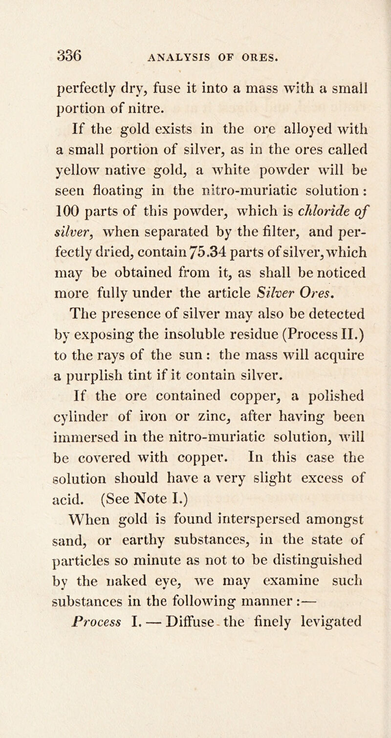perfectly dry, fuse it into a mass with a small portion of nitre. If the gold exists in the ore alloyed with a small portion of silver, as in the ores called yellow native gold, a white powder will be seen floating in the nitro-muriatic solution : 100 parts of this powder, which is chloride of silver, when separated by the filter, and per- fectly dried, contain 75.34 parts of silver, which may be obtained from it, as shall be noticed more fully under the article Silver Ores, The presence of silver may also be detected by exposing the insoluble residue (Process II.) to the rays of the sun : the mass will acquire a purplish tint if it contain silver. If the ore contained copper, a polished cylinder of iron or zinc, after having been immersed in the nitro-muriatic solution, will be covered with copper. In this case the solution should have a very slight excess of acid. (See Note I.) When gold is found interspersed amongst sand, or earthy substances, in the state of particles so minute as not to be distinguished by the naked eye, w^e may examine such substances in the following manner :— Pr 'ocess I. — Diffuse-the finely levigated