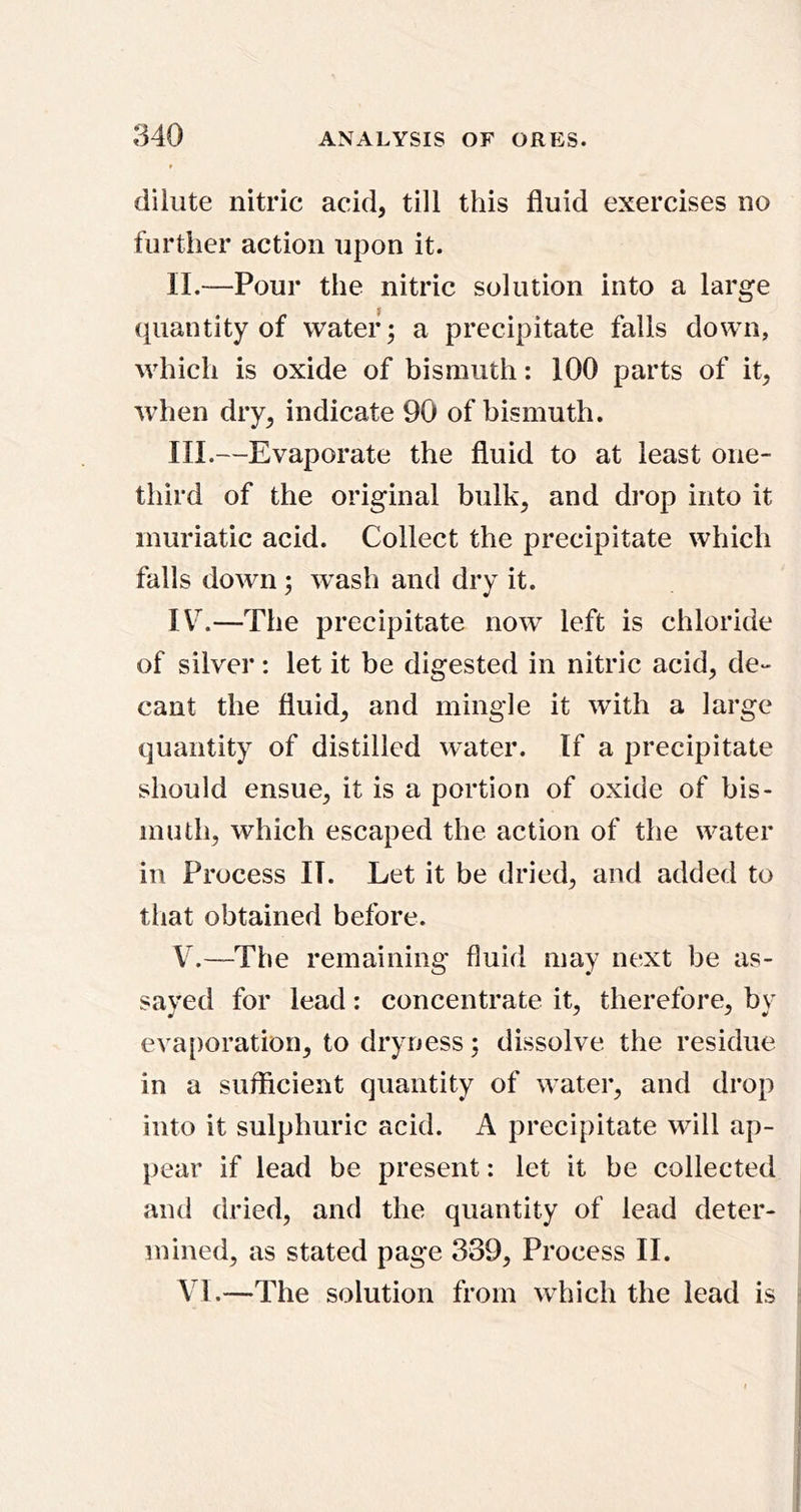 dilute nitric acid, till this fluid exercises no further action upon it. II. —Pour the nitric solution into a large quantity of water; a precipitate falls down, which is oxide of bismuth: 100 parts of it, when dry, indicate 90 of bismuth. III. —Evaporate the fluid to at least one- third of the original bulk, and di’op into it muriatic acid. Collect the precipitate which falls down; w^ash and dry it. IV^.—The precipitate now left is chloride of silver: let it be digested in nitric acid, de- cant the fluid, and mingle it with a large quantity of distilled water. If a precipitate should ensue, it is a portion of oxide of bis- muth, which escaped the action of the water in Process II. Let it be dried, and added to that obtained before. V.—The remaining fluid may next be as- saved for lead: concentrate it, therefore, bv evaporation, to dryness; dissolve the residue in a sufficient quantity of water, and drop into it sulphuric acid. A precipitate will ap- pear if lead be present: let it be collected and dried, and the quantity of lead deter- mined, as stated page 339, Process II. \T.—The solution from which the lead is