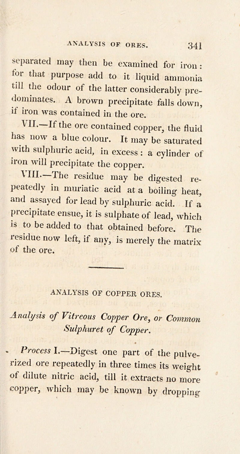 separated may then be examined for iron: for that purpose add to it liquid ammonia till the odour of the latter considerably pre- dominates. A brown precipitate falls down, if iron was contained in the ore. VII. —If the ore contained copper, the fluid has now a blue colour. It may be saturated with sulphuric acid, in excess : a cylinder of iron will precipitate the copper. VIII. —The residue may be digested re- peatedly in muriatic acid at a boiling heat, and assayed for lead by sulphuric acid. If a precipitate ensue, it is sulphate of lead, which is to be added to that obtained before. The residue now left, if any, is merely the matrix of the ore. ANALYSIS OF COPPER ORES. Analysis of Vitreous Copper Ore, or Common Sulphuret of Copper, 9 . Process I.—Digest one part of the pulve- rized ore repeatedly in three times its weight of dilute nitric acid, till it extracts no more copper, which may be known by dropping