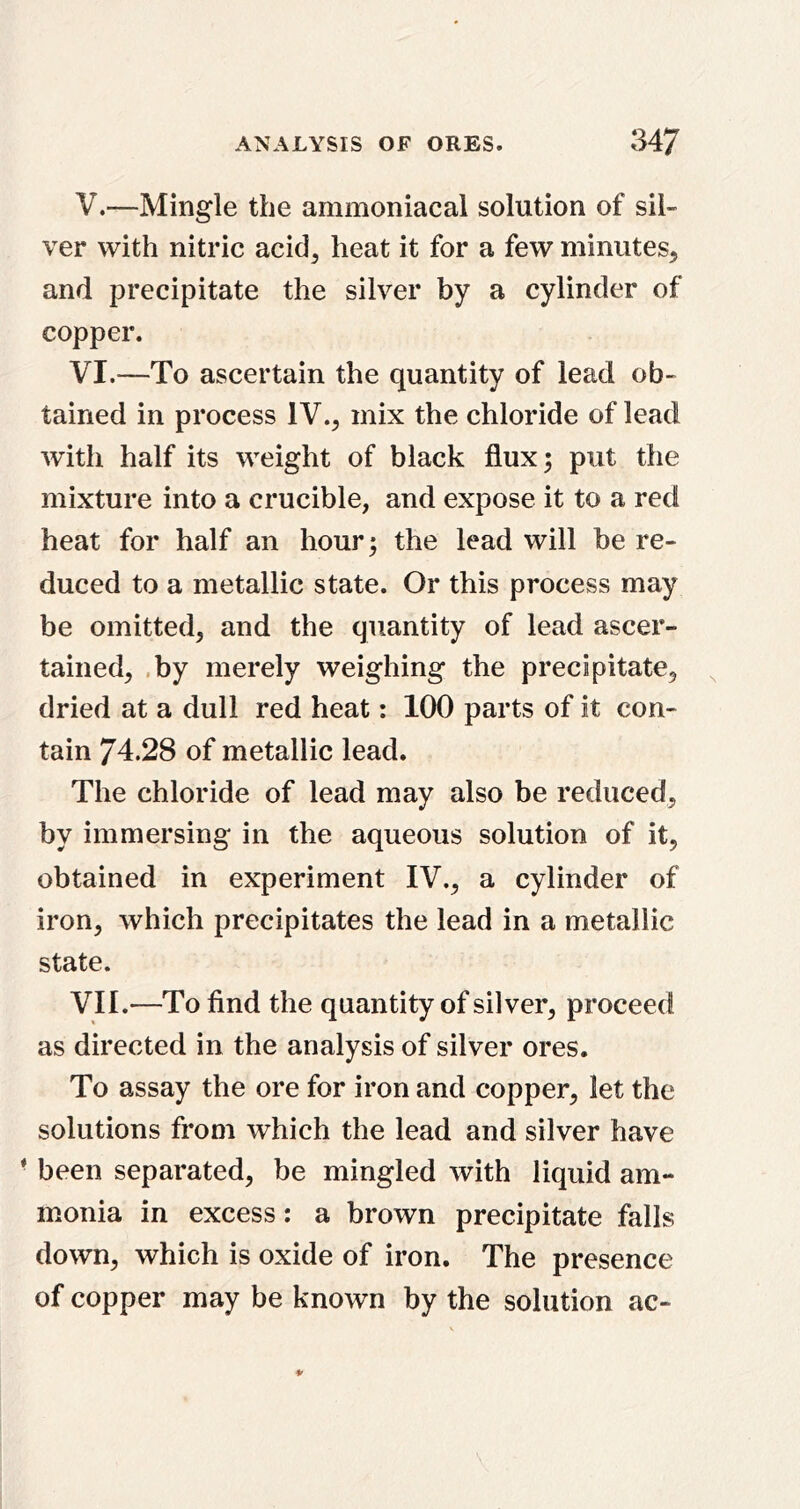 V. —Mingle the ammoniacal solution of sil- ver with nitric acid, heat it for a few minutes, and precipitate the silver by a cylinder of copper. VI. —To ascertain the quantity of lead ob- tained in process IV., mix the chloride of lead Avith half its weight of black flux; put the mixture into a crucible, and expose it to a red heat for half an hour; the lead will be re- duced to a metallic state. Or this process may be omitted, and the quantity of lead ascer- tained, ,by merely weighing the precipitate, dried at a dull red heat: 100 parts of it con- tain 74.28 of metallic lead. The chloride of lead may also be reduced, by immersing in the aqueous solution of it, obtained in experiment IV., a cylinder of iron, which precipitates the lead in a metallic state. VII. —To find the quantity of silver, proceed as directed in the analysis of silver ores. To assay the ore for iron and copper, let the solutions from which the lead and silver have • been separated, be mingled with liquid am- monia in excess: a brown precipitate falls down, which is oxide of iron. The presence of copper may be known by the solution ac-