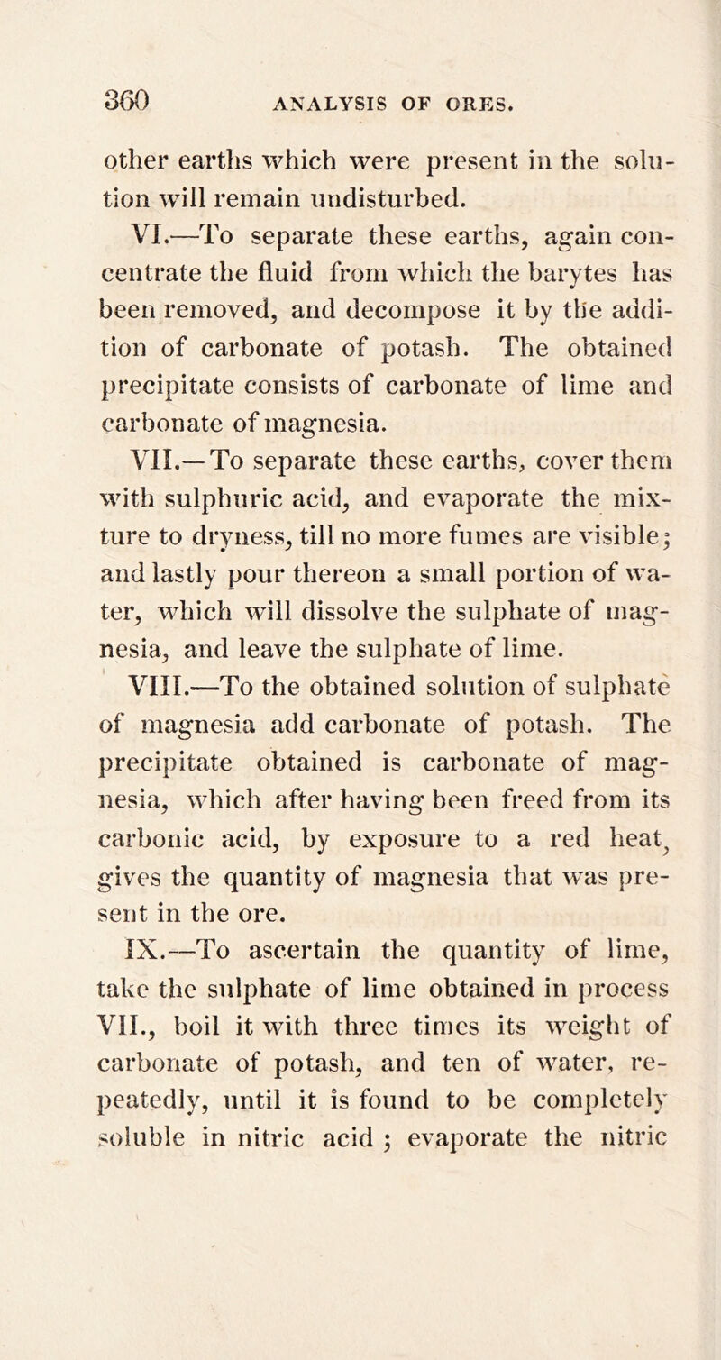 Other earths which were present in the solu- tion will remain undisturbed. VI. —To separate these earths, again con- centrate the fluid from which the barytes has been removed, and decompose it by the addi- tion of carbonate of potash. The obtained precipitate consists of carbonate of lime and carbonate of magnesia. VII. — To separate these earths, cover them with sulphuric acid, and evaporate the mix- ture to dryness, till no more fumes are visible; and lastly pour thereon a small portion of wa- ter, which will dissolve the sulphate of mag- nesia, and leave the sulphate of lime. VIII. —To the obtained solution of sulphate of magnesia add carbonate of potash. The precipitate obtained is carbonate of mag- nesia, which after having been freed from its carbonic acid, by exposure to a red heat^ gives the quantity of magnesia that was pre- sent in the ore. IX. —To ascertain the quantity of lime, take the sulphate of lime obtained in process VII., boil it with three times its weight of carbonate of potash, and ten of water, re- peatedly, until it is found to be completely soluble in nitric acid ; evaporate the nitric