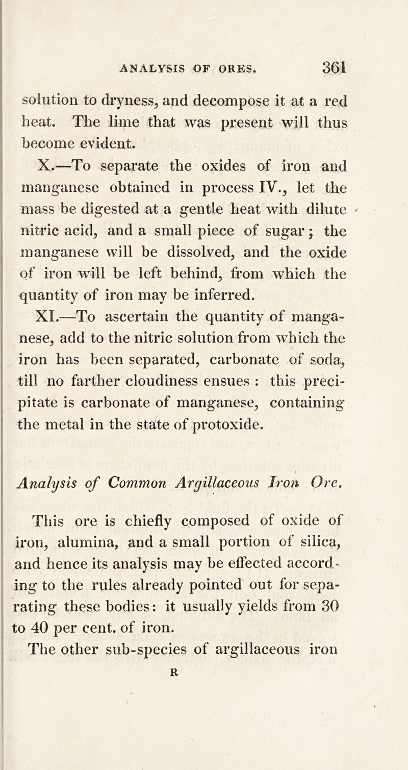 I solution to dryness^ and decompose it at a red j heat. The lime that was present will thus become evident. X. —To separate the oxides of iron and manganese obtained in process IV., let the mass be digested at a gentle heat with dilute ^ nitric acid, and a small piece of sugar} the j manganese will be dissolved, and the oxide of iron will be left behind, from which the quantity of iron may be inferred. XI. —To ascertain the quantity of manga- nese, add to the nitric solution from which the iron has been separated, carbonate of soda, till no farther cloudiness ensues ; this preci- pitate is carbonate of manganese, containing ■ the metal in the state of protoxide. Analysis of Common Argillaceous Iron Ore, This ore is chiefly composed of oxide of iron, alumina, and a small portion of silica, and hence its analysis may be effected accord- ing to the rules already pointed out for sepa- rating these bodies: it usually yields from 30 to 40 per cent, of iron. The other sub-species of argillaceous iron