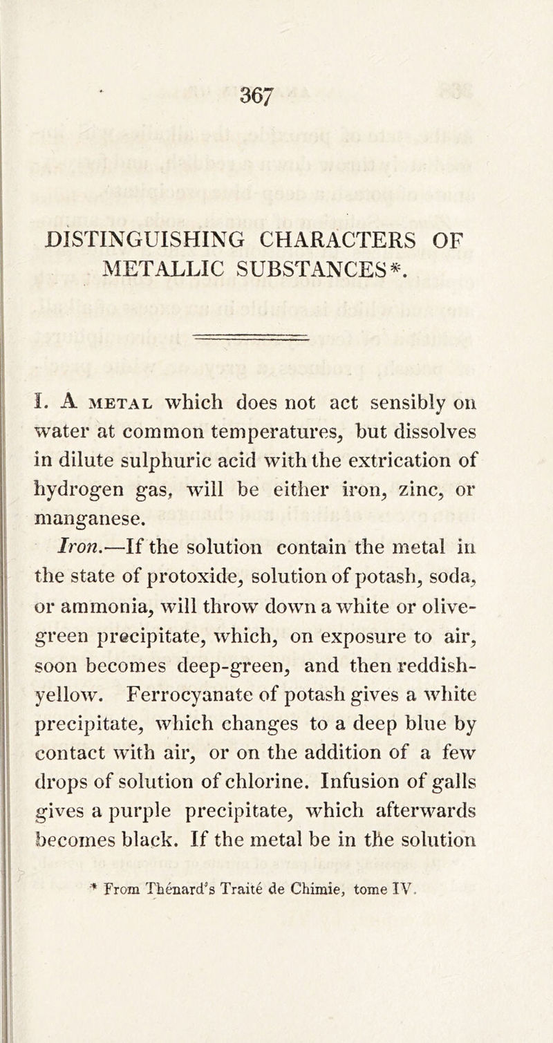 DISTINGUISHING CHARACTERS OF METALLIC SUBSTANCES^. I. A METAL which does not act sensibly on water at common temperatures^ but dissolves in dilute sulphuric acid with the extrication of hydrogen gas, will be either iron^ zinc, or manganese. Iron.—If the solution contain the metal in the state of protoxide, solution of potash, soda, or ammonia, will throw down a white or olive- green precipitate, which, on exposure to air, soon becomes deep-green, and then reddish- yellow. Ferrocyanate of potash gives a white precipitate, which changes to a deep blue by contact with air, or on the addition of a few drops of solution of chlorine. Infusion of galls gives a purple precipitate, which afterwards becomes black. If the metal be in the solution From Tbenard^s Traite de Chiinie, tome IV.