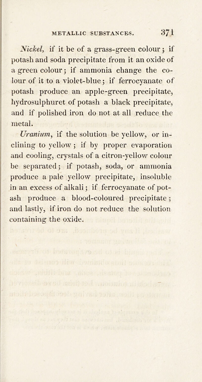 METALLIC SUBSTANCES. 371 Nickel, if it be of a grass-green colour; if potash and soda precipitate from it an oxide of a green colour; if ammonia change the co- lour of it to a violet-blue; if ferrocyanate of potash produce an apple-green precipitate^ hydrosulphuret of potash a black precipitate, and if polished iron do not at all reduce the metal. Uranium, if the solution be yellow, or in- clining to yellow; if by proper evaporation and cooling, crystals of a citron-yellow colour be separated; if potash, soda, or ammonia I produce a pale yellow precipitate, insoluble I in an excess of alkali; if ferrocyanate of pot- I ash produce a blood-coloured precipitate; and lastly, if iron do not reduce the solution I containing the oxide.