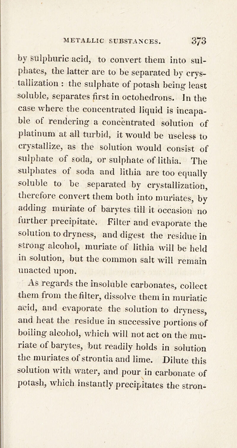 by sulphuric acid^ to convert them into sul- phates, the latter are to be separated by crys- tallization : the sulphate of potash being least soluble, separates first in octohedrons. In the case where the concentrated liquid is incapa- ble of rendering a concentrated solution of platinum at all turbid, it would be useless to crystallize, as the solution would consist of sulphate of soda^ or sulphate of lithia. The sulphates of soda and lithia are too equally soluble to be separated by crystallization, therefore convert them both into muriates, by adding muriate of barytes till it occasion no further precipitate. Filter and evaporate the solution to dryness, and digest the residue in strong alcohol, muriate of lithia will be held in solution, but the common salt w'ill remain unacted upon. As regards the insoluble carbonates, collect them from the filter, dissolve them in muriatic acid, and evaporate the solution to dryness, and heat the residue in successive portions of boiling alcohol, which will not act on the mu- riate of barytes, but readily holds in solution the muriates of strontia and lime. Dilute this solution with water, and pour in carbonate of potash, which instantly precipitates the stron-