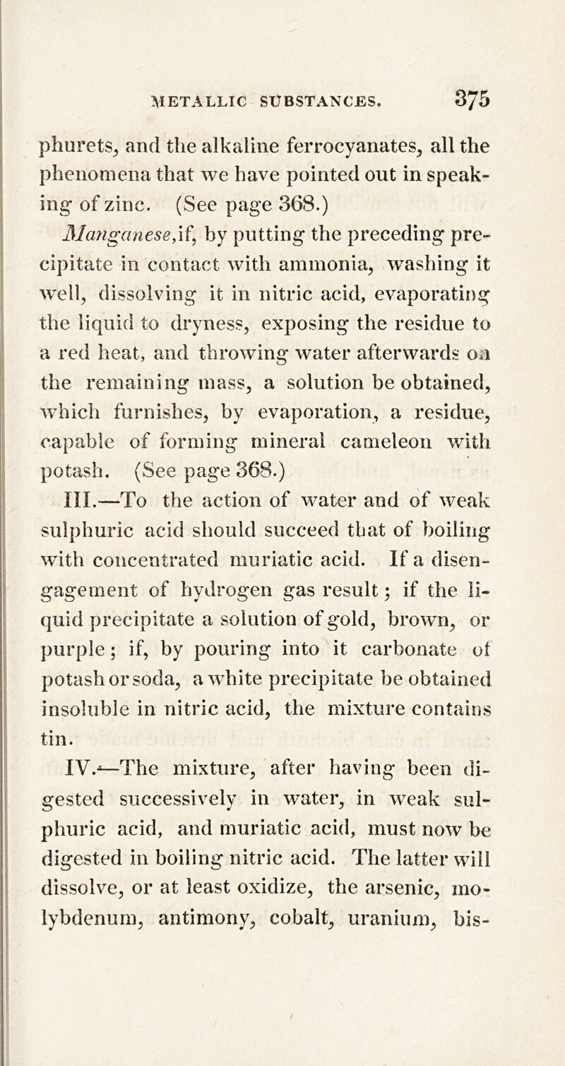 phurets^ and the alkaline ferrocyanates, all the i phenomena that we have pointed out in speak- ing- of zinc. (See page 368.) Matiganese,\^, by putting the preceding pre- ; cipitate in contact with ammonia, washing it well, dissolving it in nitric acid, evaporating the liquid to dryness, exposing the residue to a red heat, and throwing water afterwards on I the remaining mass, a solution be obtained, which furnishes, by evaporation, a residue, i capable of forming mineral cameleon with I potash. (See page 368.) III.—To the action of water and of weak I sulphuric acid should succeed that of boiling with concentrated muriatic acid. If a disen- 1- j gagement of hydrogen gas result; if the li- quid precipitate a solution of gold, brown, or purple; if, by pouring into it carbonate ot ' potash or soda, a wTite precipitate be obtained insoluble in nitric acid, the mixture contains I ^ i tin. I ; IV.^The mixture, after having been di- gested successively in water, in weak sul- phuric acid, and muriatic acid, must now be digested in boiling nitric acid. The latter will dissolve, or at least oxidize, the arsenic, mo- lybdenum, antimony, cobalt, uranium, bis-