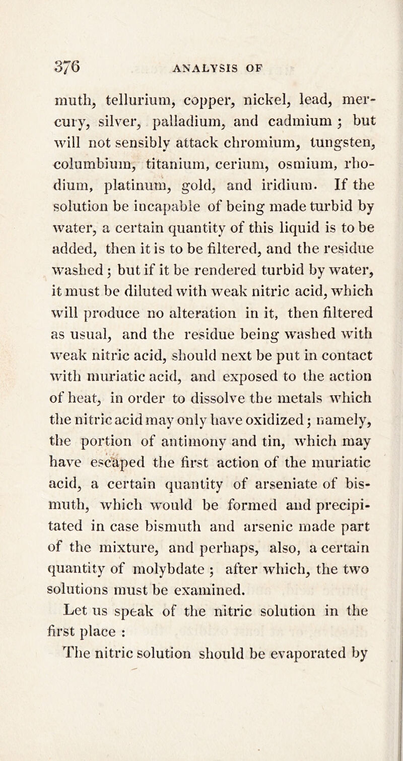 tellurium, copper, nickel, lead, mer- cury, silver, palladium, and cadmium ; but will not sensibly attack chromium, tungsten, columbiuin, titanium, cerium, osmium, rho- dium, platinum, gold, and iridium. If the solution be incapable of being made turbid by water, a certain quantity of this liquid is to be added, then it is to be filtered, and the residue washed; but if it be rendered turbid by water, it must be diluted with weak nitric acid, which will produce no alteration in it, then filtered as usual, and the residue being washed with weak nitric acid, should next be put in contact with muriatic acid, and exposed to the action of heat, in order to dissolve the metals which the nitric acid may only have oxidized; namely, the portion of antimony and tin, which may have escaped the first action of the muriatic acid, a certain quantity of arseniate of bis- muth, which would be formed and precipi- tated in case bismuth and arsenic made part of the mixture, and perhaps, also, a certain quantity of molybdate ; after which, the two solutions must be examined. Let us speak of the nitric solution in the first place : The nitric solution should be evaporated by