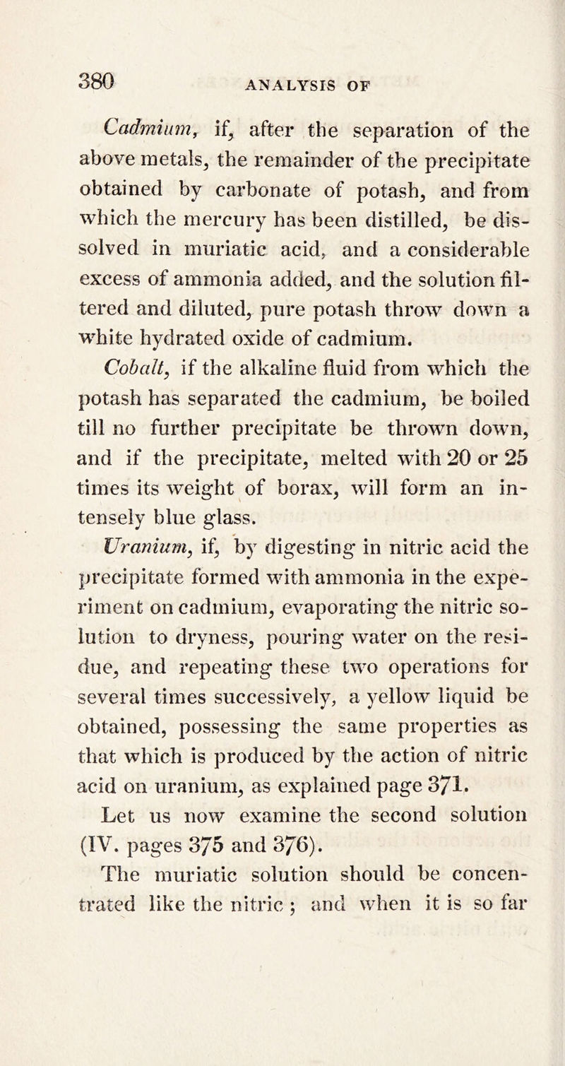 Cadmium, after the separation of the above metals^ the remainder of the precipitate obtained by carbonate of potash^ and from which the mercury has been distilled, be dis- solved in muriatic acid, and a considerable excess of ammonia added, and the solution fil- tered and diluted, pure potash throw down a white hydrated oxide of cadmium. Cobalt, if the alkaline fluid from which the potash has separated the cadmium, be boiled till no further precipitate be thrown down, and if the precipitate, melted with 20 or 25 times its weight of borax, will form an in- tensely blue glass. Uranium, if, by digesting in nitric acid the precipitate formed with ammonia in the expe- riment on cadmium, evaporating the nitric so- lution to dryness, pouring water on the resi- due, and repeating these two operations for several times successively, a yellow liquid be obtained, possessing the same properties as that which is produced by the action of nitric acid on uranium, as explained page 371* Let us now examine the second solution (IV. pages 375 and 376). The muriatic solution should be concen- trated like the nitric ; and when it is so far