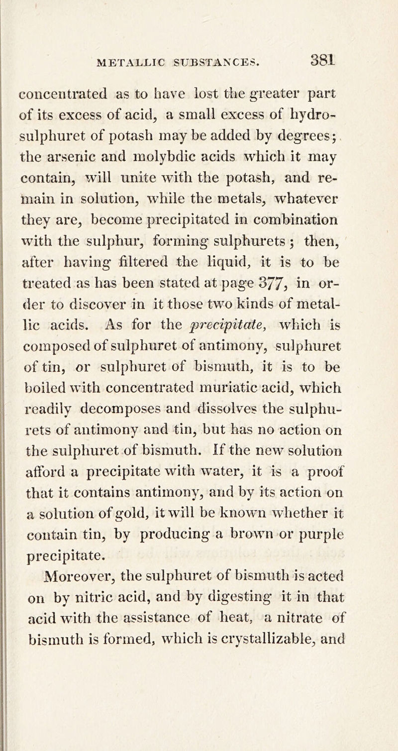 concentrated as to have lost the greater part of its excess of acid^ a small excess of hydro- snlphuret of potash may be added by degrees; the arsenic and molybdic acids which it may contain, tvill unite with the potash, and re- main in solution, while the metals, whatever they are, become precipitated in combination with the sulphur, forming sulphurets ; then, after having filtered the liquid, it is to be treated as has been stated at page 377^ in or- der to discover in it those two kinds of metal- lic acids. As for the precipitate, which is composed of sulphuret of antimony, sulphuret of tin, or sulphuret of bismuth, it is to be boiled with concentrated muriatic acid, which readily decomposes and dissolves the sulphu- rets of antimony and tin, but has no action on the sulphuret of bismuth. If the new solution afford a precipitate with water, it is a proof that it contains antimony, and by its action on a solution of gold, it will be known whether it contain tin, by producing a brown or purple precipitate. Moreover, the sulphuret of bismuth is acted on by nitric acid, and by digesting it in that acid with the assistance of heat, a nitrate of bismuth is formed, which is crystallizable, and