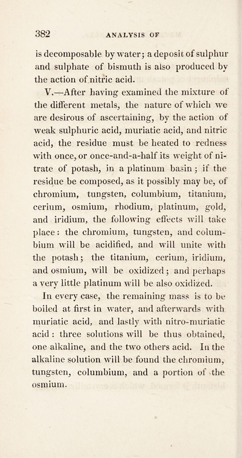 is decomposable by water; a deposit of sulphur and sulphate of bismuth is also produced by the action of nitric acid. V.—After having examined the mixture of the different metals^ the nature of which we are desirous of ascertaining, by the action of weak sulphuric acid, muriatic acid, and nitric acid, the residue must be heated to redness with once, or once-and-a-half its weight of ni- trate of potash, in a platinum basin ; if the residue be composed, as it possibly may be, of chromium, tungsten, columbium, titanium, cerium, osmium, rhodium, platinum, gold, and iridium, the following effects will take place: the chromium, tungsten, and colum- bium will be acidified, and will unite with the potash; the titanium, cerium, iridium, and osmium, will be oxidized; and perhaps a very little platinum will be also oxidized. In every case, the remaining mass is to be boiled at first in water, and afterwards with muriatic acid, and lastly with nitro-muriatic acid : three solutions will be thus obtained, one alkaline, and the two others acid. In the alkaline solution will be found the chromium, tungsten, columbium, and a portion of 4he osmium.