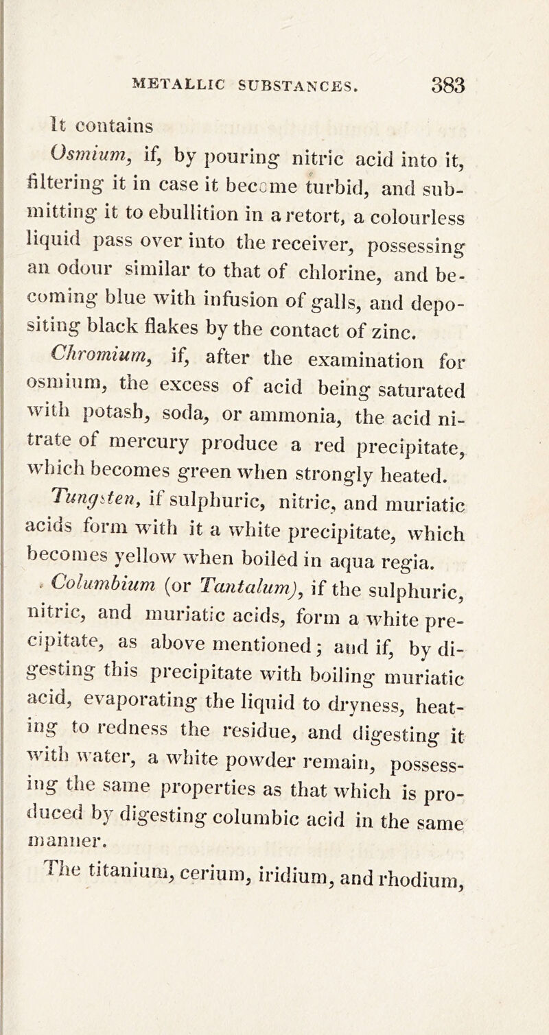 It contains Osmium, if, by pouring nitric acid into it, filtering it in case it become turbid, and sub- mitting it to ebullition in a retort, a colourless licpiid pass over into the receiver, possessing an odour similar to that of chlorine, and be- coming blue with infusion of galls, and depo- siting black flakes by the contact of zinc. Chromium, if, after the examination for osmium, the excess of acid being saturated with potash, soda, or ammonia, the acid ni- trate of mercury produce a red precipitate, which becomes green when strongly heated. Tung^teny if sulphuric, nitric, and muriatic acids form wdth it a white precipitate, which becomes yellow when boiled in aqua regia. . Columbium (or Tantalum), if the sulphuric, nitric, and muriatic acids, form a white pre- cipitate, as above mentioned; and if, by di- gesting this precipitate with boiling muriatic acid, evaporating the liquid to dryness, heat- ing to redness the residue, and digesting it with water, a white powder remain, possess- ing the same properties as that which is pro- duced by digesting columbic acid in the same manner. The titanium, cerium, iridium, and rhodium.