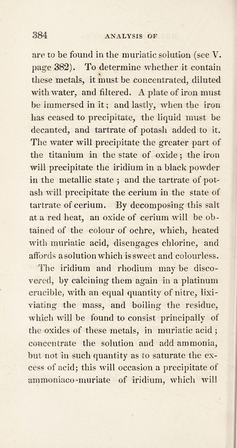 are to be found in the muriatic solution (see V. page 382). To determine whether it contain ♦ these metals^ it must be concentrated^ diluted with water, and filtered. A plate of iron must be immersed in it; and lastly, when the iron has ceased to precipitate, the liquid must be decanted, and tartrate of potash added to it. The water will precipitate the greater part of the titanium in the state of oxide; the iron will precipitate the iridium in a black powder in the metallic state ; and the tartrate of pot- ash w ill precipitate the cerium in the state of tartrate of cerium. By decomposing this salt at a red heat, an oxide of cerium will be ob- tained of the colour of ochre, which, heated wdth muriatic acid, disengages chlorine, and affords a solution which is sweet and colourless. The iridium and rhodium may be disco- vered, by calcining them again in a platinum crucible, with an equal quantity of nitre, lixi- viating the mass, and boiling the residue, which will be found to consist principally of the oxides of these metals, in muriatic acid ; concentrate the solution and add ammonia, but not in such quantity as to saturate the ex- cess of acid5 this will occasion a precipitate of ammoniaco-muriate of iridium, which wdll