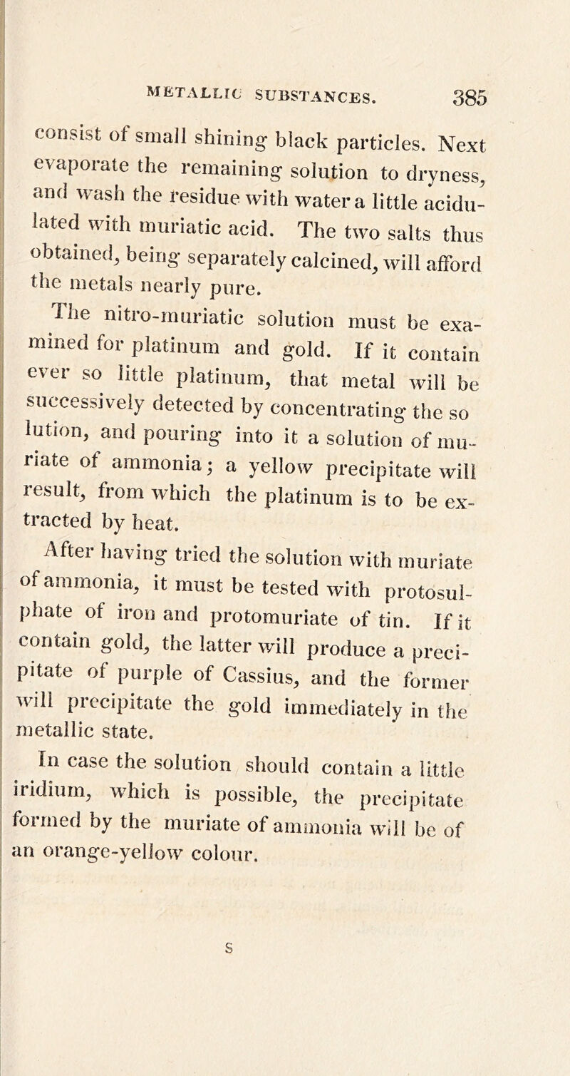 consist of smaJl shining black particles. Next evaporate the remaining solution to dryness, and wash the residue with water a little acidu- I lated with muriatic acid. The two salts thus obtained, being separately calcined, will afford the metals nearly pure. The nitro-muriatic solution must be exa- mined for platinum and gold. If it contain I ever so little platinum, that metal will be ij successively detected by concentrating the so I lution, and pouring into it a solution of mu- I nate of ammonia; a yellow precipitate will I result, from which the platinum is to be ex- tracted by heat. After having tried the solution with muriate of ammonia, it must be tested with protosul- phate of iron and protomuriate of tin. If it contain gold, the latter will produce a preci- pitate of purple of Cassius, and the former Avill precipitate the gold immediately in the metallic state. In case the solution should contain a little iridium, which is possible, the precipitate formed by the muriate of ammonia will be of an orange-yellow colour. s